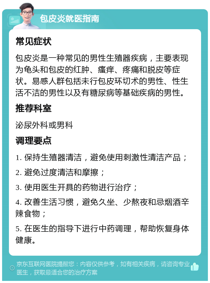 包皮炎就医指南 常见症状 包皮炎是一种常见的男性生殖器疾病，主要表现为龟头和包皮的红肿、瘙痒、疼痛和脱皮等症状。易感人群包括未行包皮环切术的男性、性生活不洁的男性以及有糖尿病等基础疾病的男性。 推荐科室 泌尿外科或男科 调理要点 1. 保持生殖器清洁，避免使用刺激性清洁产品； 2. 避免过度清洁和摩擦； 3. 使用医生开具的药物进行治疗； 4. 改善生活习惯，避免久坐、少熬夜和忌烟酒辛辣食物； 5. 在医生的指导下进行中药调理，帮助恢复身体健康。