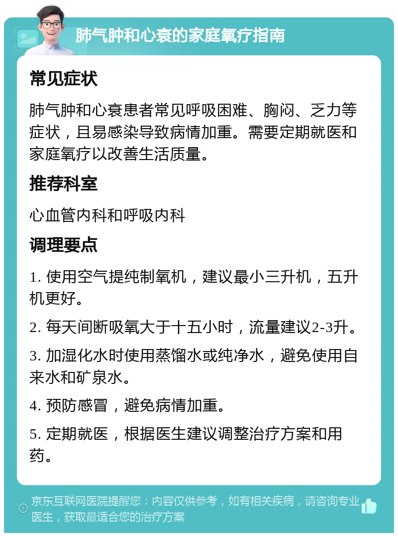 肺气肿和心衰的家庭氧疗指南 常见症状 肺气肿和心衰患者常见呼吸困难、胸闷、乏力等症状，且易感染导致病情加重。需要定期就医和家庭氧疗以改善生活质量。 推荐科室 心血管内科和呼吸内科 调理要点 1. 使用空气提纯制氧机，建议最小三升机，五升机更好。 2. 每天间断吸氧大于十五小时，流量建议2-3升。 3. 加湿化水时使用蒸馏水或纯净水，避免使用自来水和矿泉水。 4. 预防感冒，避免病情加重。 5. 定期就医，根据医生建议调整治疗方案和用药。