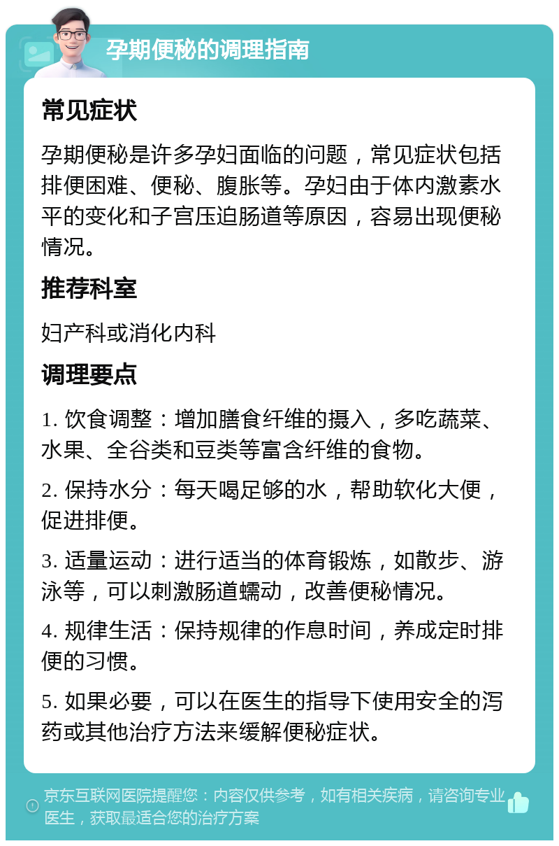 孕期便秘的调理指南 常见症状 孕期便秘是许多孕妇面临的问题，常见症状包括排便困难、便秘、腹胀等。孕妇由于体内激素水平的变化和子宫压迫肠道等原因，容易出现便秘情况。 推荐科室 妇产科或消化内科 调理要点 1. 饮食调整：增加膳食纤维的摄入，多吃蔬菜、水果、全谷类和豆类等富含纤维的食物。 2. 保持水分：每天喝足够的水，帮助软化大便，促进排便。 3. 适量运动：进行适当的体育锻炼，如散步、游泳等，可以刺激肠道蠕动，改善便秘情况。 4. 规律生活：保持规律的作息时间，养成定时排便的习惯。 5. 如果必要，可以在医生的指导下使用安全的泻药或其他治疗方法来缓解便秘症状。