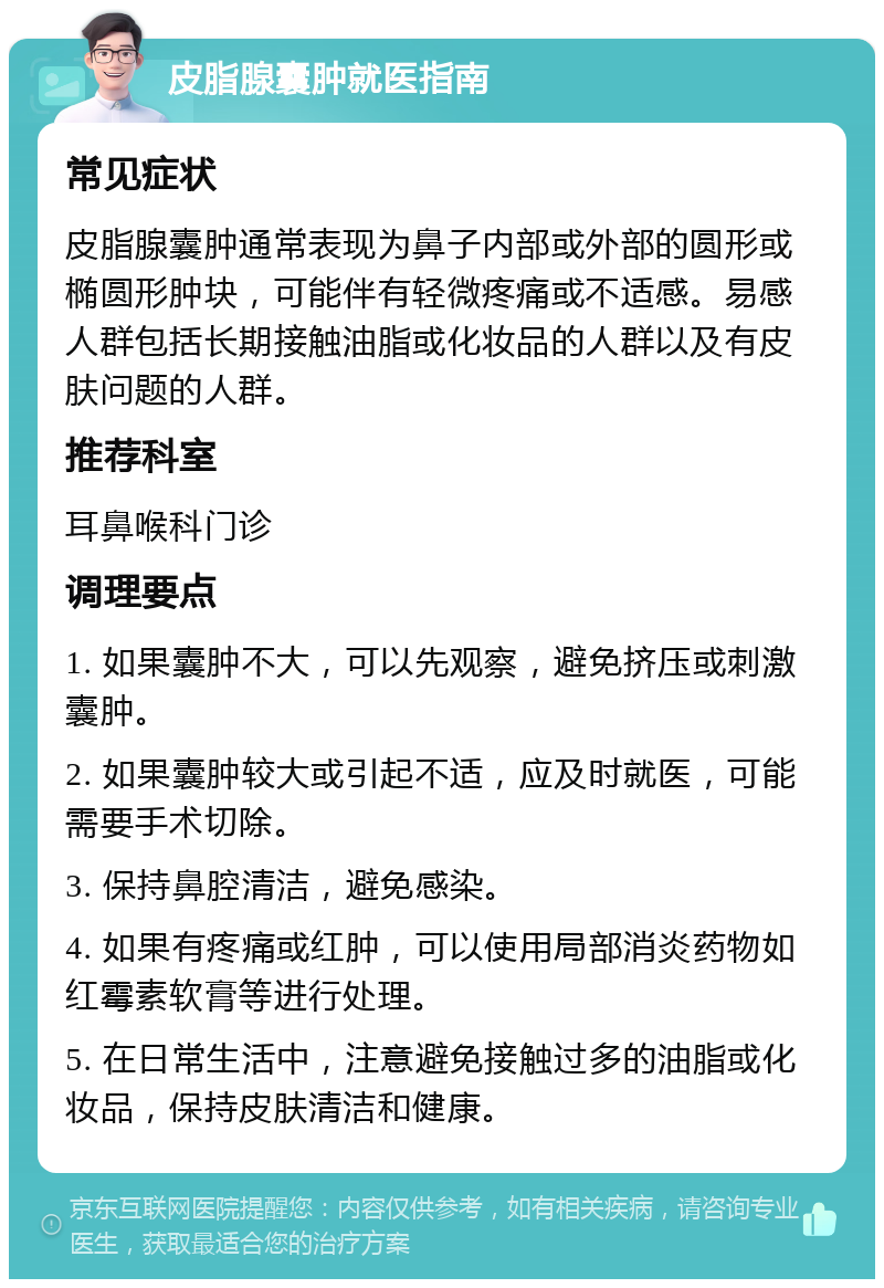 皮脂腺囊肿就医指南 常见症状 皮脂腺囊肿通常表现为鼻子内部或外部的圆形或椭圆形肿块，可能伴有轻微疼痛或不适感。易感人群包括长期接触油脂或化妆品的人群以及有皮肤问题的人群。 推荐科室 耳鼻喉科门诊 调理要点 1. 如果囊肿不大，可以先观察，避免挤压或刺激囊肿。 2. 如果囊肿较大或引起不适，应及时就医，可能需要手术切除。 3. 保持鼻腔清洁，避免感染。 4. 如果有疼痛或红肿，可以使用局部消炎药物如红霉素软膏等进行处理。 5. 在日常生活中，注意避免接触过多的油脂或化妆品，保持皮肤清洁和健康。