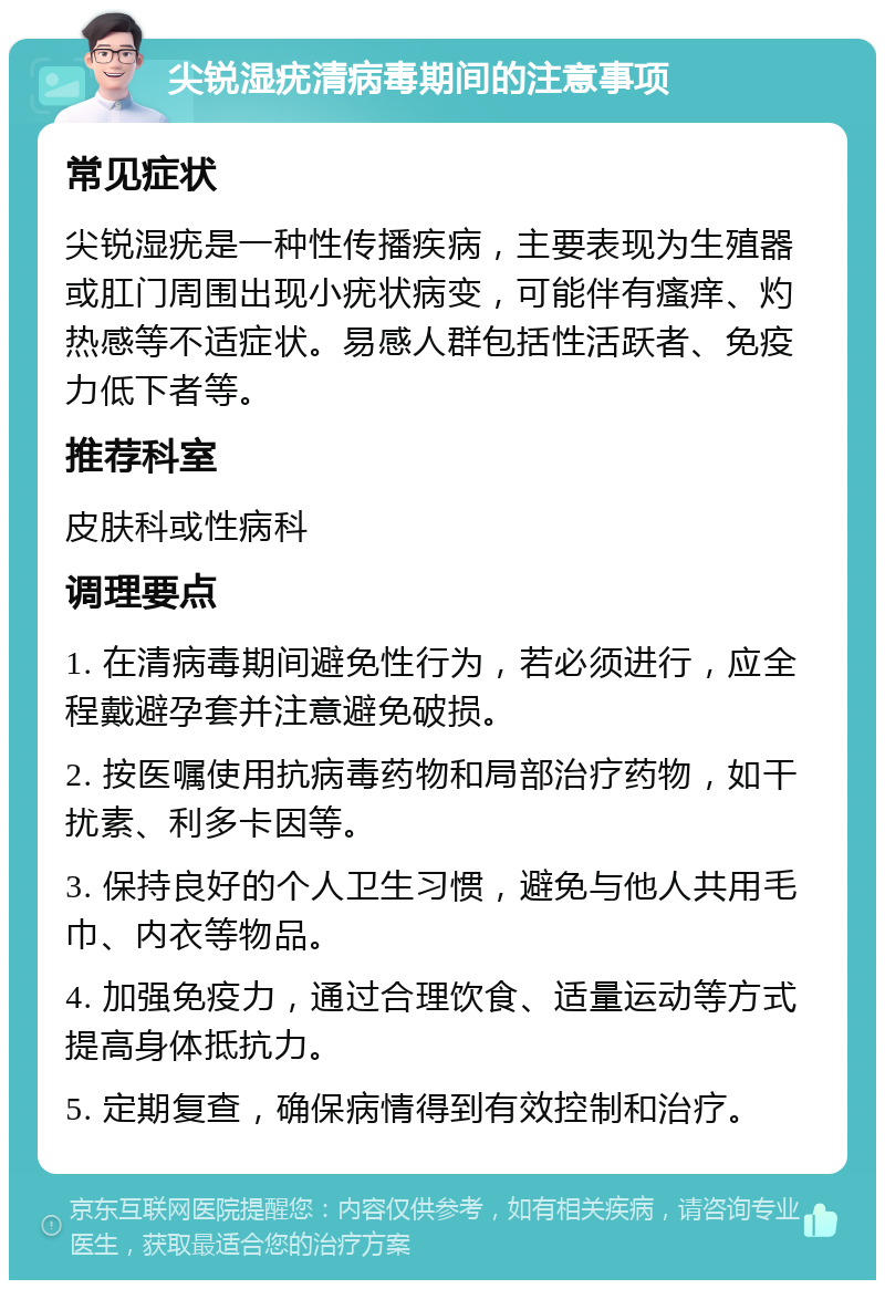 尖锐湿疣清病毒期间的注意事项 常见症状 尖锐湿疣是一种性传播疾病，主要表现为生殖器或肛门周围出现小疣状病变，可能伴有瘙痒、灼热感等不适症状。易感人群包括性活跃者、免疫力低下者等。 推荐科室 皮肤科或性病科 调理要点 1. 在清病毒期间避免性行为，若必须进行，应全程戴避孕套并注意避免破损。 2. 按医嘱使用抗病毒药物和局部治疗药物，如干扰素、利多卡因等。 3. 保持良好的个人卫生习惯，避免与他人共用毛巾、内衣等物品。 4. 加强免疫力，通过合理饮食、适量运动等方式提高身体抵抗力。 5. 定期复查，确保病情得到有效控制和治疗。