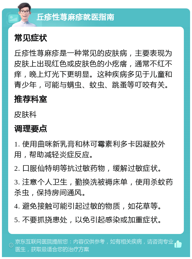 丘疹性荨麻疹就医指南 常见症状 丘疹性荨麻疹是一种常见的皮肤病，主要表现为皮肤上出现红色或皮肤色的小疙瘩，通常不红不痒，晚上灯光下更明显。这种疾病多见于儿童和青少年，可能与螨虫、蚊虫、跳蚤等叮咬有关。 推荐科室 皮肤科 调理要点 1. 使用曲咪新乳膏和林可霉素利多卡因凝胶外用，帮助减轻炎症反应。 2. 口服仙特明等抗过敏药物，缓解过敏症状。 3. 注意个人卫生，勤换洗被褥床单，使用杀蚊药杀虫，保持房间通风。 4. 避免接触可能引起过敏的物质，如花草等。 5. 不要抓挠患处，以免引起感染或加重症状。