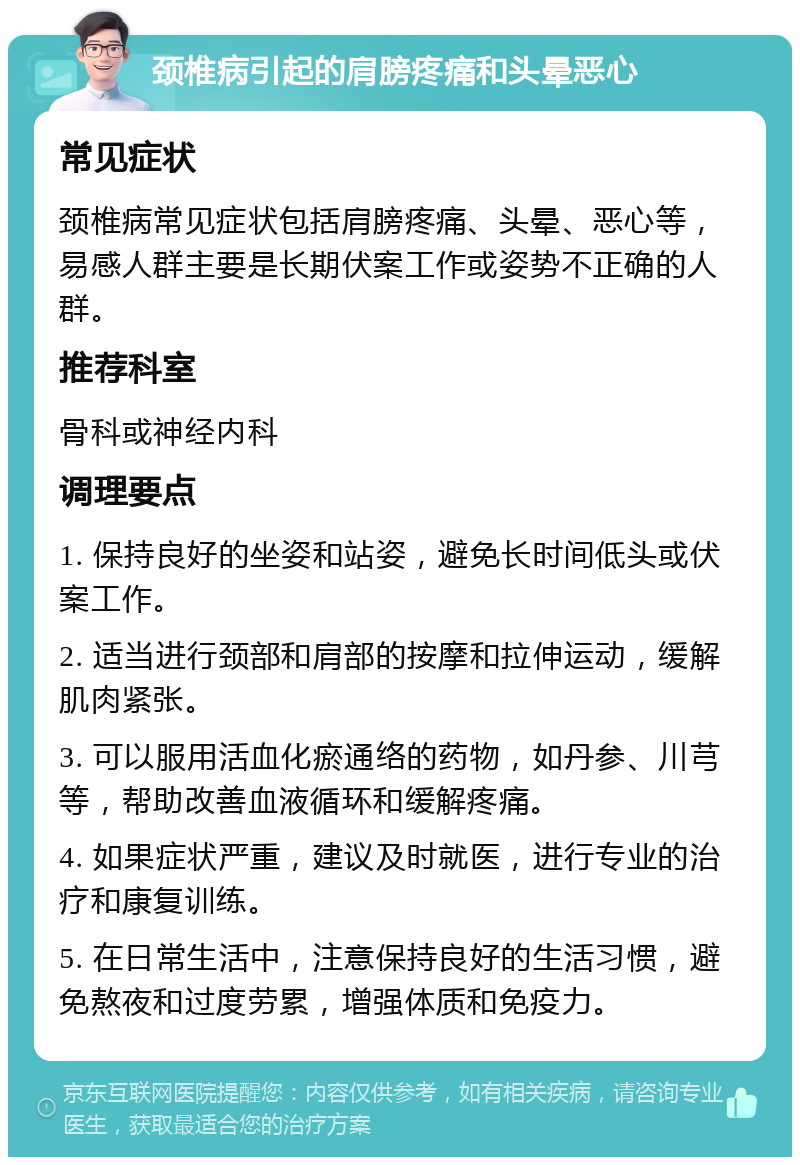 颈椎病引起的肩膀疼痛和头晕恶心 常见症状 颈椎病常见症状包括肩膀疼痛、头晕、恶心等，易感人群主要是长期伏案工作或姿势不正确的人群。 推荐科室 骨科或神经内科 调理要点 1. 保持良好的坐姿和站姿，避免长时间低头或伏案工作。 2. 适当进行颈部和肩部的按摩和拉伸运动，缓解肌肉紧张。 3. 可以服用活血化瘀通络的药物，如丹参、川芎等，帮助改善血液循环和缓解疼痛。 4. 如果症状严重，建议及时就医，进行专业的治疗和康复训练。 5. 在日常生活中，注意保持良好的生活习惯，避免熬夜和过度劳累，增强体质和免疫力。