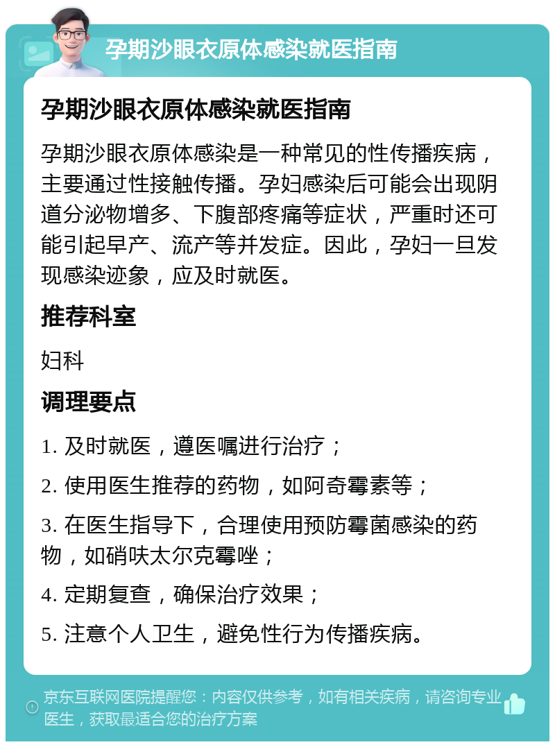 孕期沙眼衣原体感染就医指南 孕期沙眼衣原体感染就医指南 孕期沙眼衣原体感染是一种常见的性传播疾病，主要通过性接触传播。孕妇感染后可能会出现阴道分泌物增多、下腹部疼痛等症状，严重时还可能引起早产、流产等并发症。因此，孕妇一旦发现感染迹象，应及时就医。 推荐科室 妇科 调理要点 1. 及时就医，遵医嘱进行治疗； 2. 使用医生推荐的药物，如阿奇霉素等； 3. 在医生指导下，合理使用预防霉菌感染的药物，如硝呋太尔克霉唑； 4. 定期复查，确保治疗效果； 5. 注意个人卫生，避免性行为传播疾病。