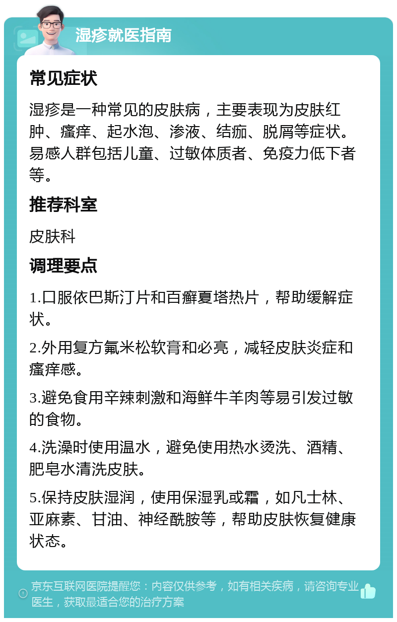 湿疹就医指南 常见症状 湿疹是一种常见的皮肤病，主要表现为皮肤红肿、瘙痒、起水泡、渗液、结痂、脱屑等症状。易感人群包括儿童、过敏体质者、免疫力低下者等。 推荐科室 皮肤科 调理要点 1.口服依巴斯汀片和百癣夏塔热片，帮助缓解症状。 2.外用复方氟米松软膏和必亮，减轻皮肤炎症和瘙痒感。 3.避免食用辛辣刺激和海鲜牛羊肉等易引发过敏的食物。 4.洗澡时使用温水，避免使用热水烫洗、酒精、肥皂水清洗皮肤。 5.保持皮肤湿润，使用保湿乳或霜，如凡士林、亚麻素、甘油、神经酰胺等，帮助皮肤恢复健康状态。