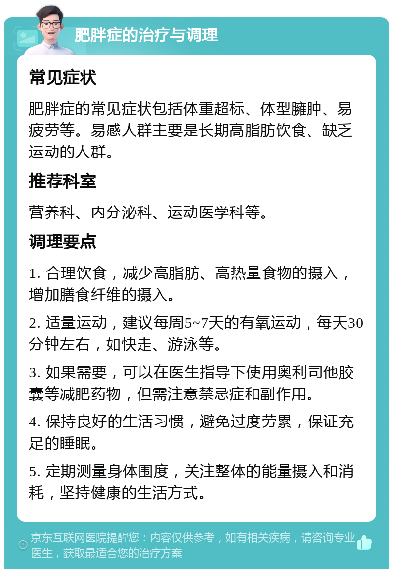 肥胖症的治疗与调理 常见症状 肥胖症的常见症状包括体重超标、体型臃肿、易疲劳等。易感人群主要是长期高脂肪饮食、缺乏运动的人群。 推荐科室 营养科、内分泌科、运动医学科等。 调理要点 1. 合理饮食，减少高脂肪、高热量食物的摄入，增加膳食纤维的摄入。 2. 适量运动，建议每周5~7天的有氧运动，每天30分钟左右，如快走、游泳等。 3. 如果需要，可以在医生指导下使用奥利司他胶囊等减肥药物，但需注意禁忌症和副作用。 4. 保持良好的生活习惯，避免过度劳累，保证充足的睡眠。 5. 定期测量身体围度，关注整体的能量摄入和消耗，坚持健康的生活方式。