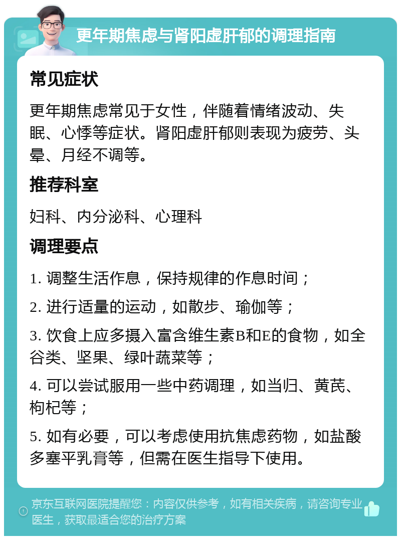 更年期焦虑与肾阳虚肝郁的调理指南 常见症状 更年期焦虑常见于女性，伴随着情绪波动、失眠、心悸等症状。肾阳虚肝郁则表现为疲劳、头晕、月经不调等。 推荐科室 妇科、内分泌科、心理科 调理要点 1. 调整生活作息，保持规律的作息时间； 2. 进行适量的运动，如散步、瑜伽等； 3. 饮食上应多摄入富含维生素B和E的食物，如全谷类、坚果、绿叶蔬菜等； 4. 可以尝试服用一些中药调理，如当归、黄芪、枸杞等； 5. 如有必要，可以考虑使用抗焦虑药物，如盐酸多塞平乳膏等，但需在医生指导下使用。