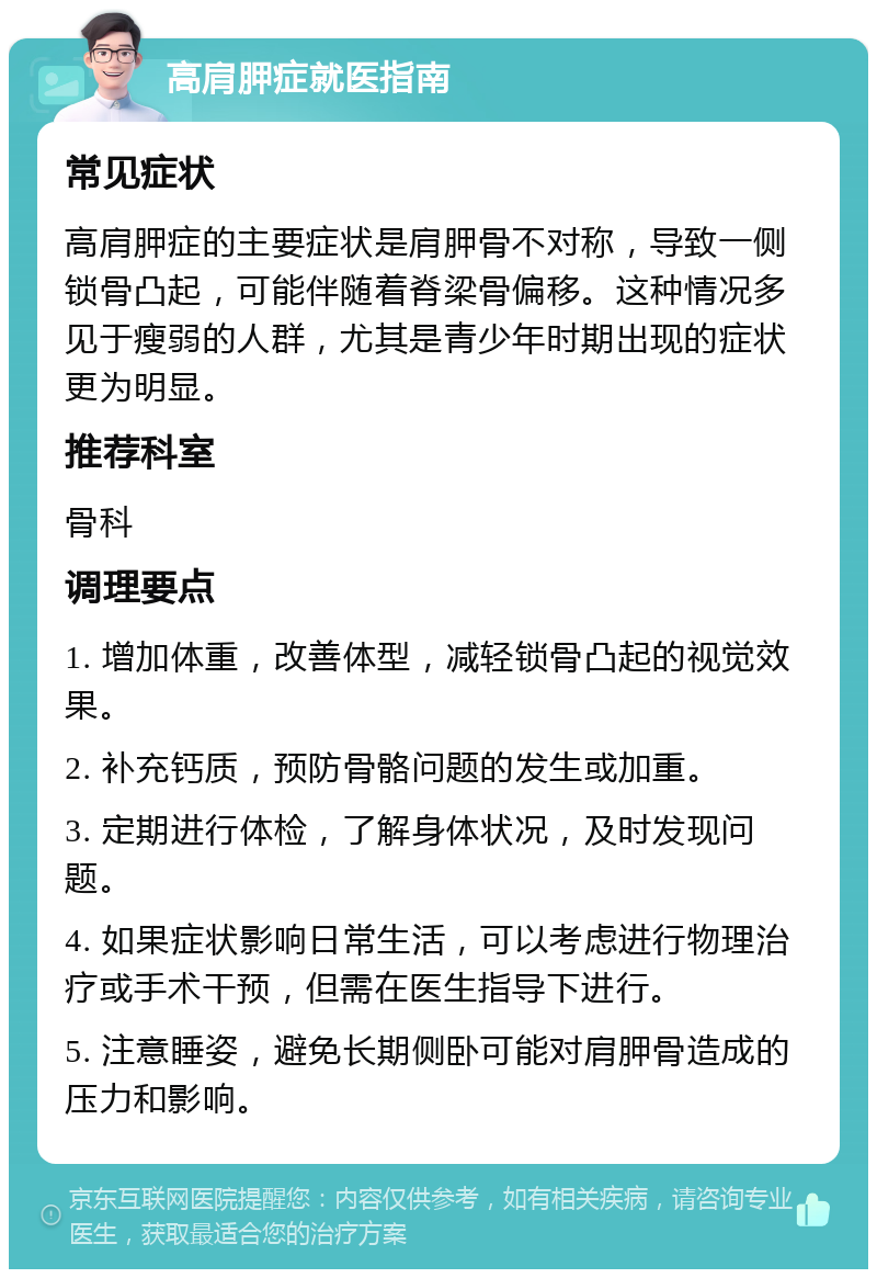 高肩胛症就医指南 常见症状 高肩胛症的主要症状是肩胛骨不对称，导致一侧锁骨凸起，可能伴随着脊梁骨偏移。这种情况多见于瘦弱的人群，尤其是青少年时期出现的症状更为明显。 推荐科室 骨科 调理要点 1. 增加体重，改善体型，减轻锁骨凸起的视觉效果。 2. 补充钙质，预防骨骼问题的发生或加重。 3. 定期进行体检，了解身体状况，及时发现问题。 4. 如果症状影响日常生活，可以考虑进行物理治疗或手术干预，但需在医生指导下进行。 5. 注意睡姿，避免长期侧卧可能对肩胛骨造成的压力和影响。