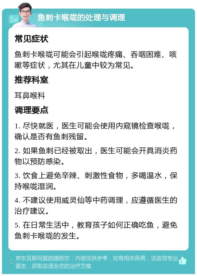 鱼刺卡喉咙的处理与调理 常见症状 鱼刺卡喉咙可能会引起喉咙疼痛、吞咽困难、咳嗽等症状，尤其在儿童中较为常见。 推荐科室 耳鼻喉科 调理要点 1. 尽快就医，医生可能会使用内窥镜检查喉咙，确认是否有鱼刺残留。 2. 如果鱼刺已经被取出，医生可能会开具消炎药物以预防感染。 3. 饮食上避免辛辣、刺激性食物，多喝温水，保持喉咙湿润。 4. 不建议使用威灵仙等中药调理，应遵循医生的治疗建议。 5. 在日常生活中，教育孩子如何正确吃鱼，避免鱼刺卡喉咙的发生。