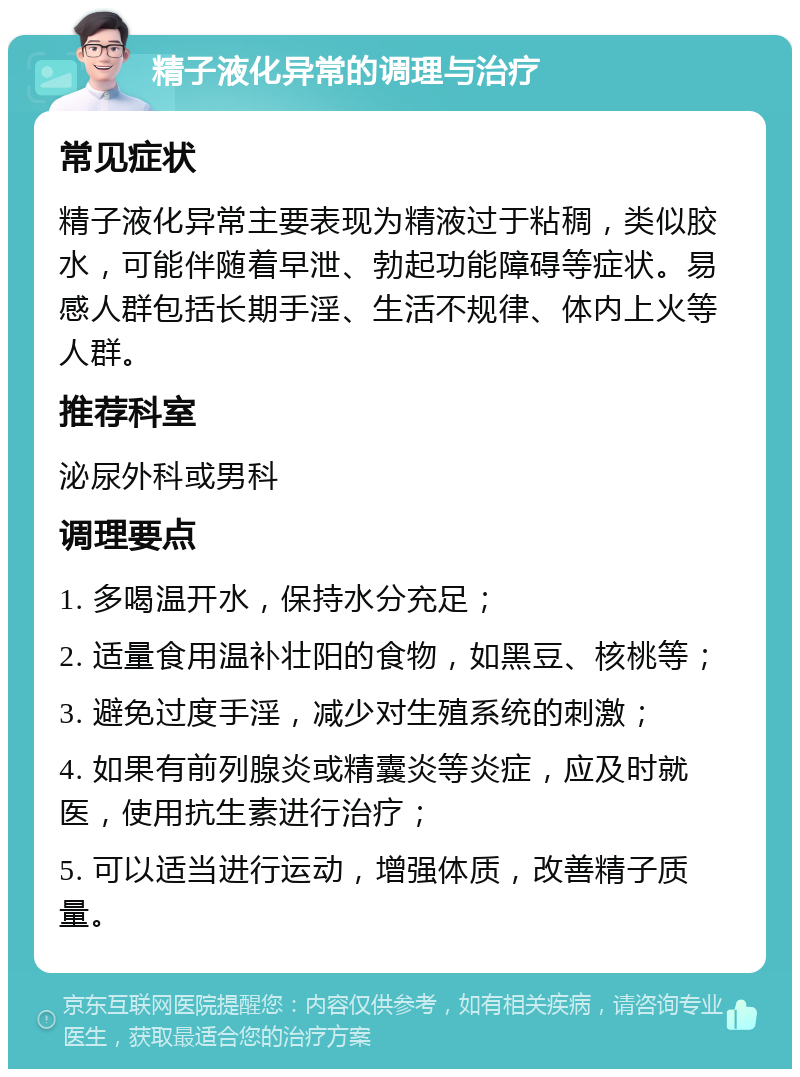 精子液化异常的调理与治疗 常见症状 精子液化异常主要表现为精液过于粘稠，类似胶水，可能伴随着早泄、勃起功能障碍等症状。易感人群包括长期手淫、生活不规律、体内上火等人群。 推荐科室 泌尿外科或男科 调理要点 1. 多喝温开水，保持水分充足； 2. 适量食用温补壮阳的食物，如黑豆、核桃等； 3. 避免过度手淫，减少对生殖系统的刺激； 4. 如果有前列腺炎或精囊炎等炎症，应及时就医，使用抗生素进行治疗； 5. 可以适当进行运动，增强体质，改善精子质量。