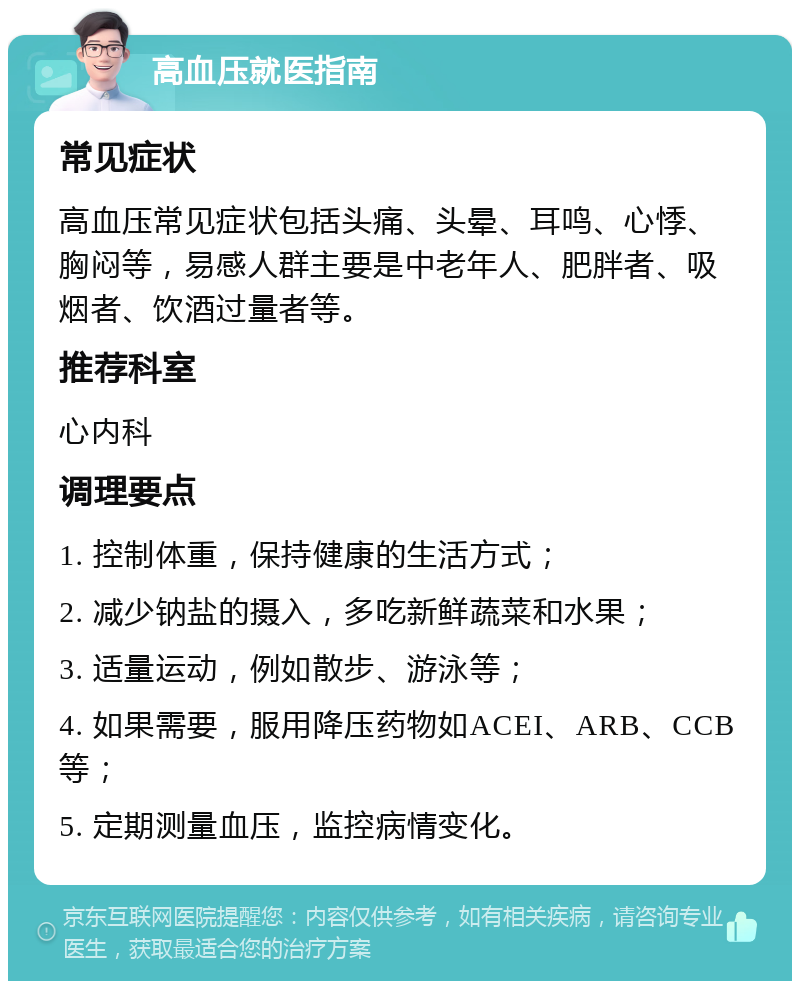 高血压就医指南 常见症状 高血压常见症状包括头痛、头晕、耳鸣、心悸、胸闷等，易感人群主要是中老年人、肥胖者、吸烟者、饮酒过量者等。 推荐科室 心内科 调理要点 1. 控制体重，保持健康的生活方式； 2. 减少钠盐的摄入，多吃新鲜蔬菜和水果； 3. 适量运动，例如散步、游泳等； 4. 如果需要，服用降压药物如ACEI、ARB、CCB等； 5. 定期测量血压，监控病情变化。