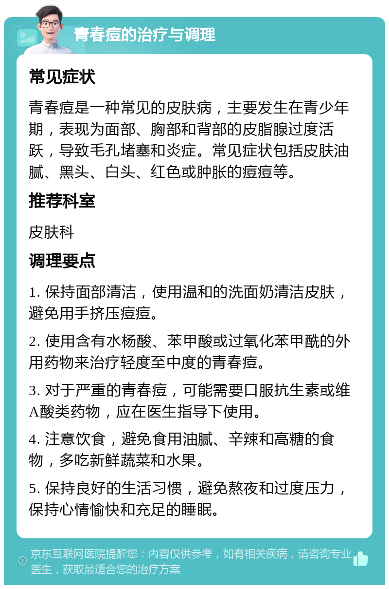 青春痘的治疗与调理 常见症状 青春痘是一种常见的皮肤病，主要发生在青少年期，表现为面部、胸部和背部的皮脂腺过度活跃，导致毛孔堵塞和炎症。常见症状包括皮肤油腻、黑头、白头、红色或肿胀的痘痘等。 推荐科室 皮肤科 调理要点 1. 保持面部清洁，使用温和的洗面奶清洁皮肤，避免用手挤压痘痘。 2. 使用含有水杨酸、苯甲酸或过氧化苯甲酰的外用药物来治疗轻度至中度的青春痘。 3. 对于严重的青春痘，可能需要口服抗生素或维A酸类药物，应在医生指导下使用。 4. 注意饮食，避免食用油腻、辛辣和高糖的食物，多吃新鲜蔬菜和水果。 5. 保持良好的生活习惯，避免熬夜和过度压力，保持心情愉快和充足的睡眠。