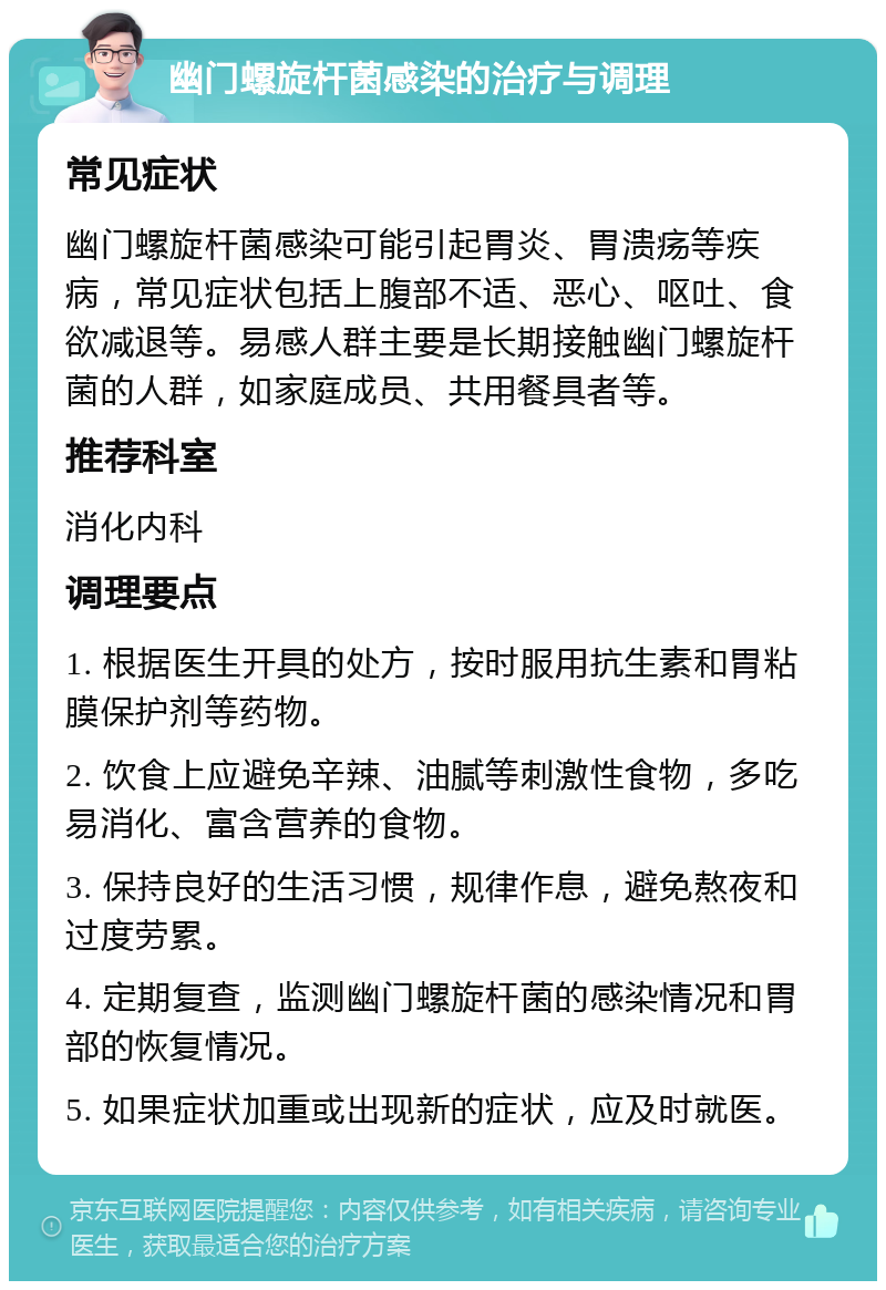 幽门螺旋杆菌感染的治疗与调理 常见症状 幽门螺旋杆菌感染可能引起胃炎、胃溃疡等疾病，常见症状包括上腹部不适、恶心、呕吐、食欲减退等。易感人群主要是长期接触幽门螺旋杆菌的人群，如家庭成员、共用餐具者等。 推荐科室 消化内科 调理要点 1. 根据医生开具的处方，按时服用抗生素和胃粘膜保护剂等药物。 2. 饮食上应避免辛辣、油腻等刺激性食物，多吃易消化、富含营养的食物。 3. 保持良好的生活习惯，规律作息，避免熬夜和过度劳累。 4. 定期复查，监测幽门螺旋杆菌的感染情况和胃部的恢复情况。 5. 如果症状加重或出现新的症状，应及时就医。