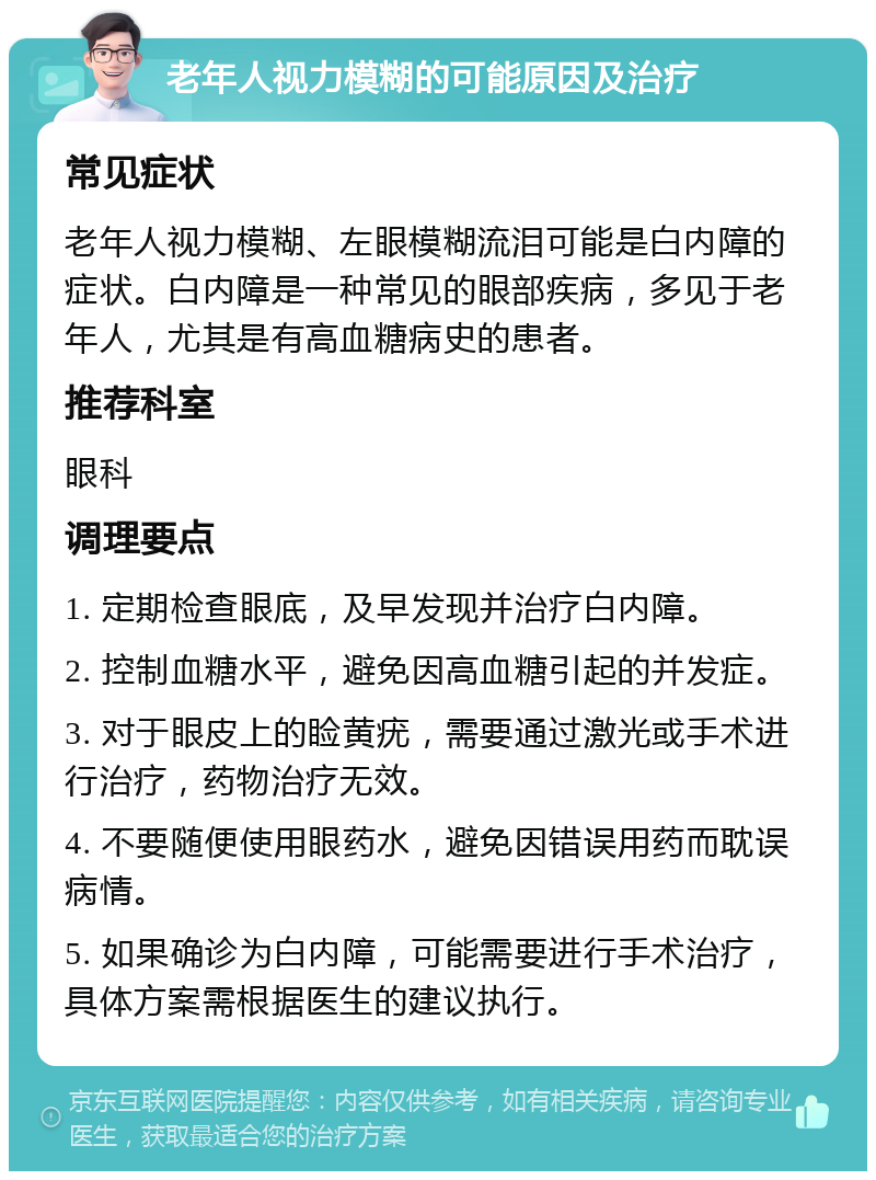 老年人视力模糊的可能原因及治疗 常见症状 老年人视力模糊、左眼模糊流泪可能是白内障的症状。白内障是一种常见的眼部疾病，多见于老年人，尤其是有高血糖病史的患者。 推荐科室 眼科 调理要点 1. 定期检查眼底，及早发现并治疗白内障。 2. 控制血糖水平，避免因高血糖引起的并发症。 3. 对于眼皮上的睑黄疣，需要通过激光或手术进行治疗，药物治疗无效。 4. 不要随便使用眼药水，避免因错误用药而耽误病情。 5. 如果确诊为白内障，可能需要进行手术治疗，具体方案需根据医生的建议执行。