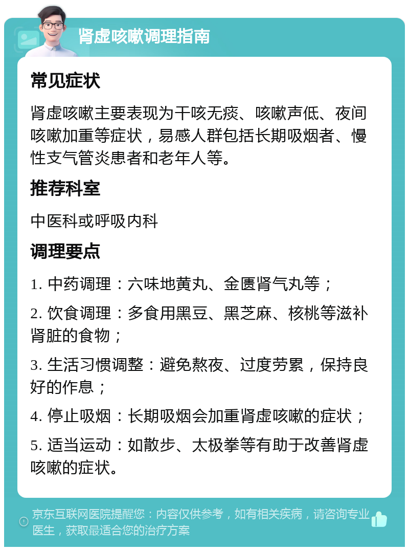 肾虚咳嗽调理指南 常见症状 肾虚咳嗽主要表现为干咳无痰、咳嗽声低、夜间咳嗽加重等症状，易感人群包括长期吸烟者、慢性支气管炎患者和老年人等。 推荐科室 中医科或呼吸内科 调理要点 1. 中药调理：六味地黄丸、金匮肾气丸等； 2. 饮食调理：多食用黑豆、黑芝麻、核桃等滋补肾脏的食物； 3. 生活习惯调整：避免熬夜、过度劳累，保持良好的作息； 4. 停止吸烟：长期吸烟会加重肾虚咳嗽的症状； 5. 适当运动：如散步、太极拳等有助于改善肾虚咳嗽的症状。