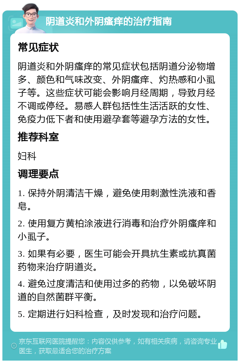 阴道炎和外阴瘙痒的治疗指南 常见症状 阴道炎和外阴瘙痒的常见症状包括阴道分泌物增多、颜色和气味改变、外阴瘙痒、灼热感和小虱子等。这些症状可能会影响月经周期，导致月经不调或停经。易感人群包括性生活活跃的女性、免疫力低下者和使用避孕套等避孕方法的女性。 推荐科室 妇科 调理要点 1. 保持外阴清洁干燥，避免使用刺激性洗液和香皂。 2. 使用复方黄柏涂液进行消毒和治疗外阴瘙痒和小虱子。 3. 如果有必要，医生可能会开具抗生素或抗真菌药物来治疗阴道炎。 4. 避免过度清洁和使用过多的药物，以免破坏阴道的自然菌群平衡。 5. 定期进行妇科检查，及时发现和治疗问题。