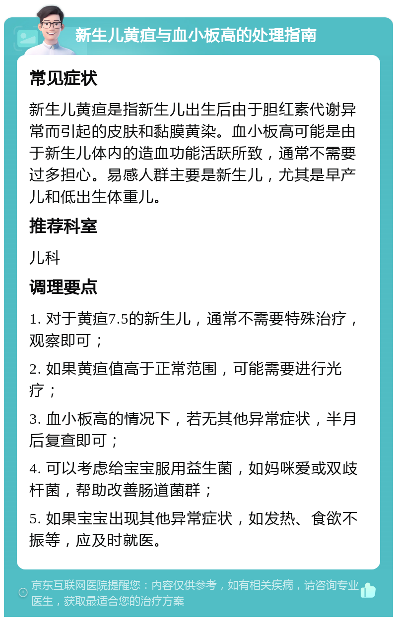 新生儿黄疸与血小板高的处理指南 常见症状 新生儿黄疸是指新生儿出生后由于胆红素代谢异常而引起的皮肤和黏膜黄染。血小板高可能是由于新生儿体内的造血功能活跃所致，通常不需要过多担心。易感人群主要是新生儿，尤其是早产儿和低出生体重儿。 推荐科室 儿科 调理要点 1. 对于黄疸7.5的新生儿，通常不需要特殊治疗，观察即可； 2. 如果黄疸值高于正常范围，可能需要进行光疗； 3. 血小板高的情况下，若无其他异常症状，半月后复查即可； 4. 可以考虑给宝宝服用益生菌，如妈咪爱或双歧杆菌，帮助改善肠道菌群； 5. 如果宝宝出现其他异常症状，如发热、食欲不振等，应及时就医。