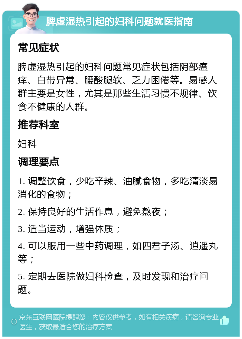 脾虚湿热引起的妇科问题就医指南 常见症状 脾虚湿热引起的妇科问题常见症状包括阴部瘙痒、白带异常、腰酸腿软、乏力困倦等。易感人群主要是女性，尤其是那些生活习惯不规律、饮食不健康的人群。 推荐科室 妇科 调理要点 1. 调整饮食，少吃辛辣、油腻食物，多吃清淡易消化的食物； 2. 保持良好的生活作息，避免熬夜； 3. 适当运动，增强体质； 4. 可以服用一些中药调理，如四君子汤、逍遥丸等； 5. 定期去医院做妇科检查，及时发现和治疗问题。