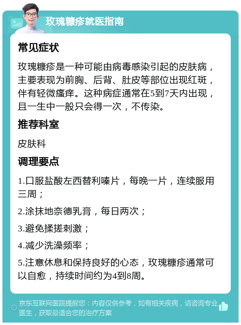 玫瑰糠疹就医指南 常见症状 玫瑰糠疹是一种可能由病毒感染引起的皮肤病，主要表现为前胸、后背、肚皮等部位出现红斑，伴有轻微瘙痒。这种病症通常在5到7天内出现，且一生中一般只会得一次，不传染。 推荐科室 皮肤科 调理要点 1.口服盐酸左西替利嗪片，每晚一片，连续服用三周； 2.涂抹地奈德乳膏，每日两次； 3.避免揉搓刺激； 4.减少洗澡频率； 5.注意休息和保持良好的心态，玫瑰糠疹通常可以自愈，持续时间约为4到8周。