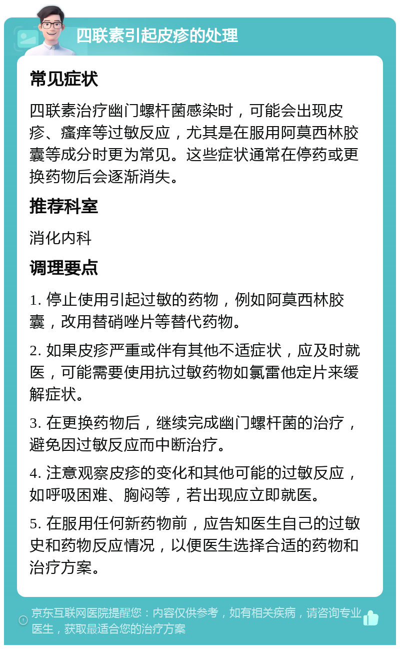 四联素引起皮疹的处理 常见症状 四联素治疗幽门螺杆菌感染时，可能会出现皮疹、瘙痒等过敏反应，尤其是在服用阿莫西林胶囊等成分时更为常见。这些症状通常在停药或更换药物后会逐渐消失。 推荐科室 消化内科 调理要点 1. 停止使用引起过敏的药物，例如阿莫西林胶囊，改用替硝唑片等替代药物。 2. 如果皮疹严重或伴有其他不适症状，应及时就医，可能需要使用抗过敏药物如氯雷他定片来缓解症状。 3. 在更换药物后，继续完成幽门螺杆菌的治疗，避免因过敏反应而中断治疗。 4. 注意观察皮疹的变化和其他可能的过敏反应，如呼吸困难、胸闷等，若出现应立即就医。 5. 在服用任何新药物前，应告知医生自己的过敏史和药物反应情况，以便医生选择合适的药物和治疗方案。