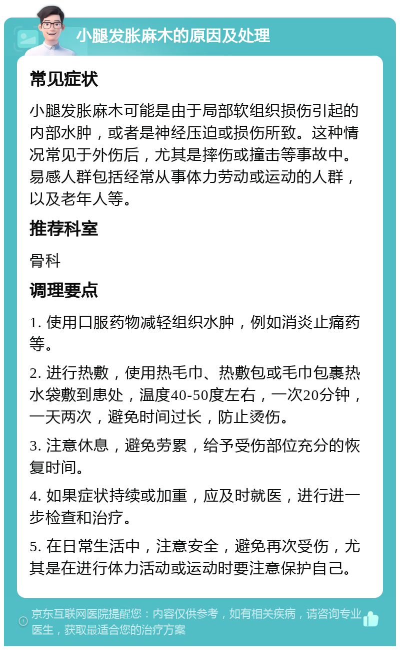 小腿发胀麻木的原因及处理 常见症状 小腿发胀麻木可能是由于局部软组织损伤引起的内部水肿，或者是神经压迫或损伤所致。这种情况常见于外伤后，尤其是摔伤或撞击等事故中。易感人群包括经常从事体力劳动或运动的人群，以及老年人等。 推荐科室 骨科 调理要点 1. 使用口服药物减轻组织水肿，例如消炎止痛药等。 2. 进行热敷，使用热毛巾、热敷包或毛巾包裹热水袋敷到患处，温度40-50度左右，一次20分钟，一天两次，避免时间过长，防止烫伤。 3. 注意休息，避免劳累，给予受伤部位充分的恢复时间。 4. 如果症状持续或加重，应及时就医，进行进一步检查和治疗。 5. 在日常生活中，注意安全，避免再次受伤，尤其是在进行体力活动或运动时要注意保护自己。