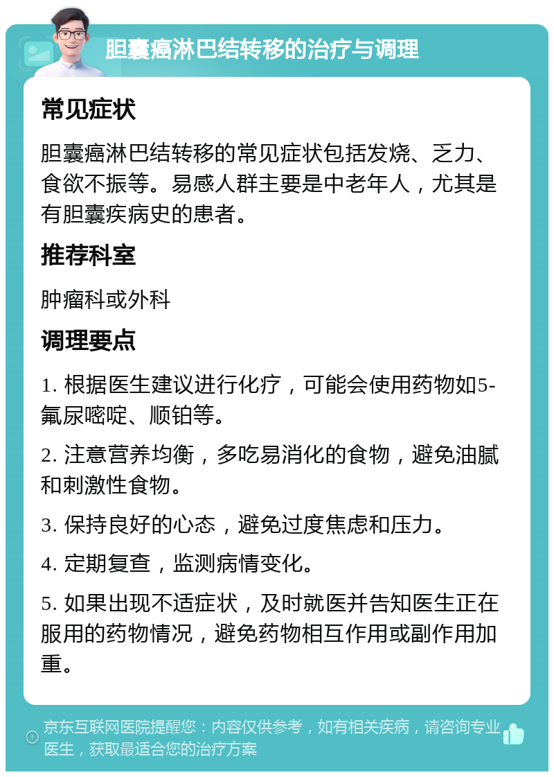 胆囊癌淋巴结转移的治疗与调理 常见症状 胆囊癌淋巴结转移的常见症状包括发烧、乏力、食欲不振等。易感人群主要是中老年人，尤其是有胆囊疾病史的患者。 推荐科室 肿瘤科或外科 调理要点 1. 根据医生建议进行化疗，可能会使用药物如5-氟尿嘧啶、顺铂等。 2. 注意营养均衡，多吃易消化的食物，避免油腻和刺激性食物。 3. 保持良好的心态，避免过度焦虑和压力。 4. 定期复查，监测病情变化。 5. 如果出现不适症状，及时就医并告知医生正在服用的药物情况，避免药物相互作用或副作用加重。