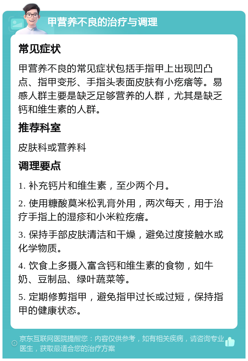 甲营养不良的治疗与调理 常见症状 甲营养不良的常见症状包括手指甲上出现凹凸点、指甲变形、手指头表面皮肤有小疙瘩等。易感人群主要是缺乏足够营养的人群，尤其是缺乏钙和维生素的人群。 推荐科室 皮肤科或营养科 调理要点 1. 补充钙片和维生素，至少两个月。 2. 使用糠酸莫米松乳膏外用，两次每天，用于治疗手指上的湿疹和小米粒疙瘩。 3. 保持手部皮肤清洁和干燥，避免过度接触水或化学物质。 4. 饮食上多摄入富含钙和维生素的食物，如牛奶、豆制品、绿叶蔬菜等。 5. 定期修剪指甲，避免指甲过长或过短，保持指甲的健康状态。