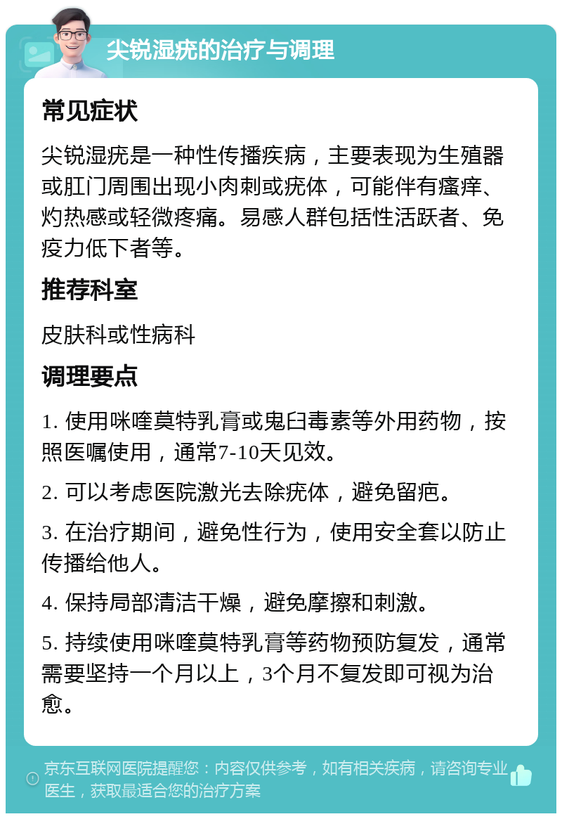 尖锐湿疣的治疗与调理 常见症状 尖锐湿疣是一种性传播疾病，主要表现为生殖器或肛门周围出现小肉刺或疣体，可能伴有瘙痒、灼热感或轻微疼痛。易感人群包括性活跃者、免疫力低下者等。 推荐科室 皮肤科或性病科 调理要点 1. 使用咪喹莫特乳膏或鬼臼毒素等外用药物，按照医嘱使用，通常7-10天见效。 2. 可以考虑医院激光去除疣体，避免留疤。 3. 在治疗期间，避免性行为，使用安全套以防止传播给他人。 4. 保持局部清洁干燥，避免摩擦和刺激。 5. 持续使用咪喹莫特乳膏等药物预防复发，通常需要坚持一个月以上，3个月不复发即可视为治愈。