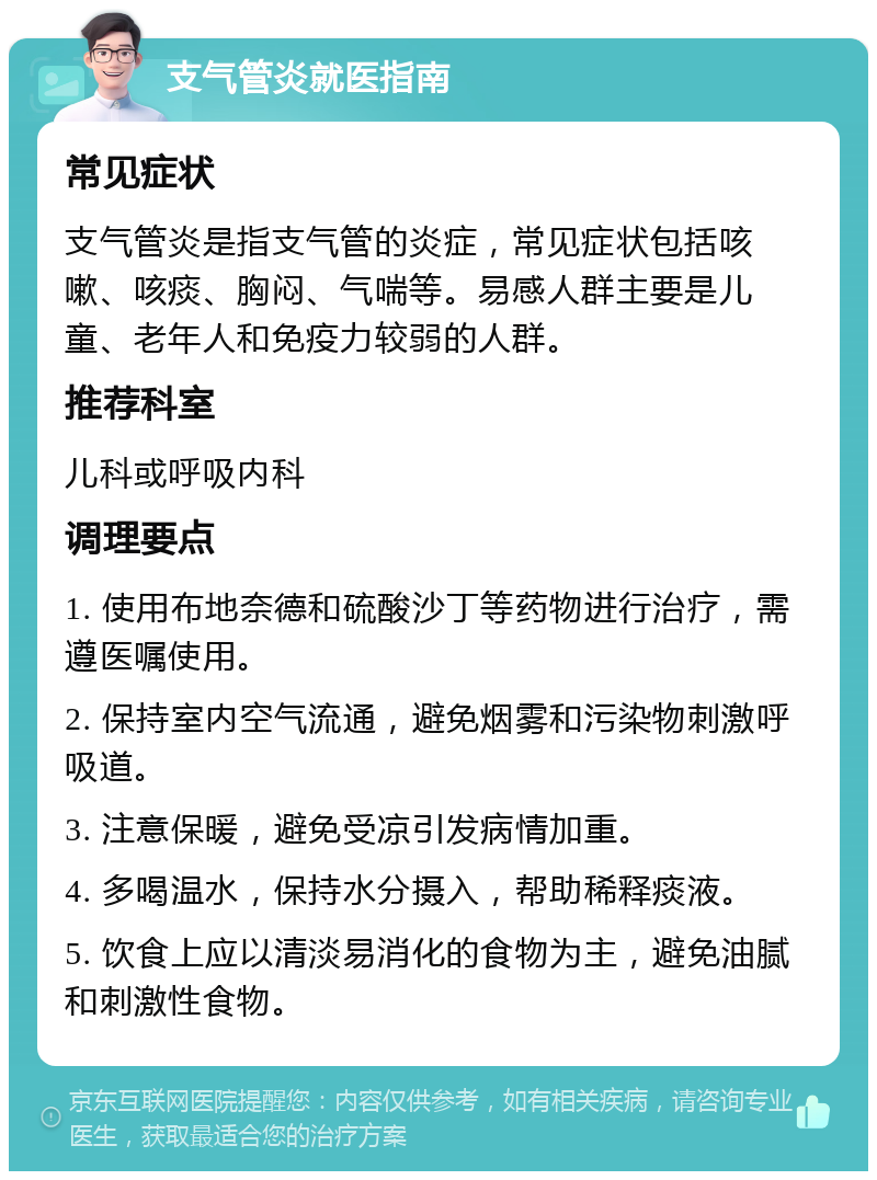 支气管炎就医指南 常见症状 支气管炎是指支气管的炎症，常见症状包括咳嗽、咳痰、胸闷、气喘等。易感人群主要是儿童、老年人和免疫力较弱的人群。 推荐科室 儿科或呼吸内科 调理要点 1. 使用布地奈德和硫酸沙丁等药物进行治疗，需遵医嘱使用。 2. 保持室内空气流通，避免烟雾和污染物刺激呼吸道。 3. 注意保暖，避免受凉引发病情加重。 4. 多喝温水，保持水分摄入，帮助稀释痰液。 5. 饮食上应以清淡易消化的食物为主，避免油腻和刺激性食物。