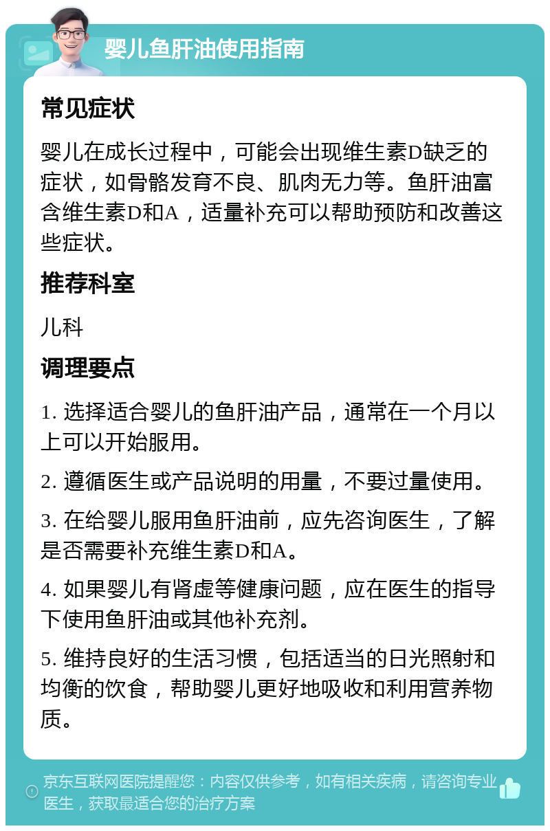 婴儿鱼肝油使用指南 常见症状 婴儿在成长过程中，可能会出现维生素D缺乏的症状，如骨骼发育不良、肌肉无力等。鱼肝油富含维生素D和A，适量补充可以帮助预防和改善这些症状。 推荐科室 儿科 调理要点 1. 选择适合婴儿的鱼肝油产品，通常在一个月以上可以开始服用。 2. 遵循医生或产品说明的用量，不要过量使用。 3. 在给婴儿服用鱼肝油前，应先咨询医生，了解是否需要补充维生素D和A。 4. 如果婴儿有肾虚等健康问题，应在医生的指导下使用鱼肝油或其他补充剂。 5. 维持良好的生活习惯，包括适当的日光照射和均衡的饮食，帮助婴儿更好地吸收和利用营养物质。