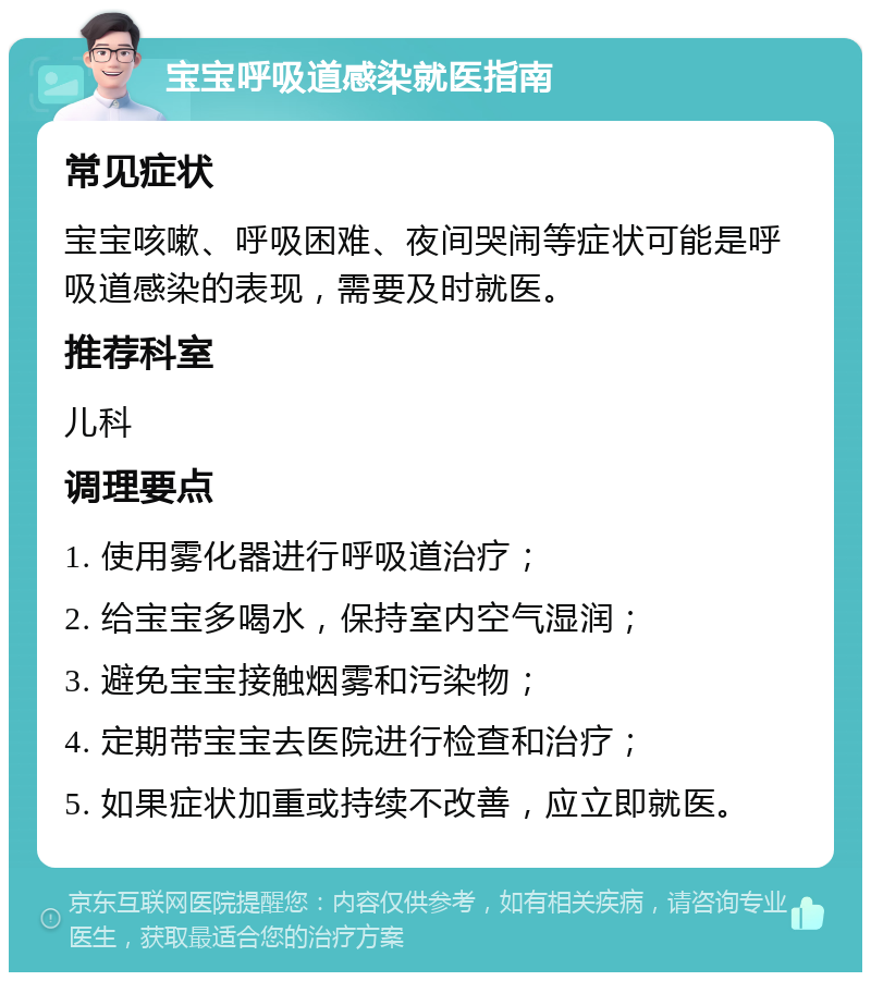 宝宝呼吸道感染就医指南 常见症状 宝宝咳嗽、呼吸困难、夜间哭闹等症状可能是呼吸道感染的表现，需要及时就医。 推荐科室 儿科 调理要点 1. 使用雾化器进行呼吸道治疗； 2. 给宝宝多喝水，保持室内空气湿润； 3. 避免宝宝接触烟雾和污染物； 4. 定期带宝宝去医院进行检查和治疗； 5. 如果症状加重或持续不改善，应立即就医。