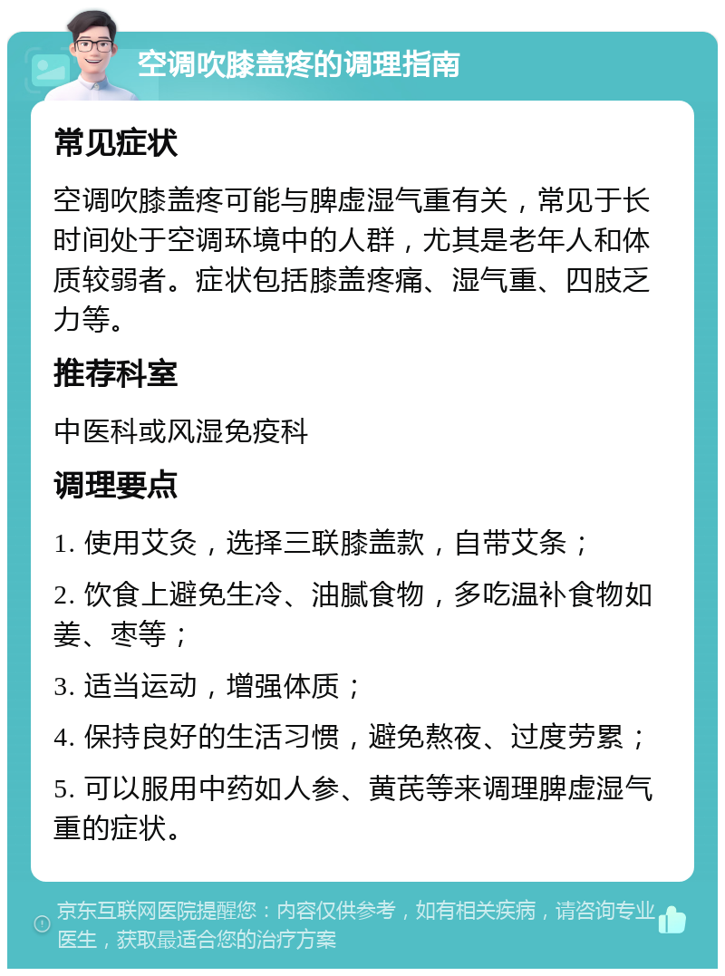 空调吹膝盖疼的调理指南 常见症状 空调吹膝盖疼可能与脾虚湿气重有关，常见于长时间处于空调环境中的人群，尤其是老年人和体质较弱者。症状包括膝盖疼痛、湿气重、四肢乏力等。 推荐科室 中医科或风湿免疫科 调理要点 1. 使用艾灸，选择三联膝盖款，自带艾条； 2. 饮食上避免生冷、油腻食物，多吃温补食物如姜、枣等； 3. 适当运动，增强体质； 4. 保持良好的生活习惯，避免熬夜、过度劳累； 5. 可以服用中药如人参、黄芪等来调理脾虚湿气重的症状。