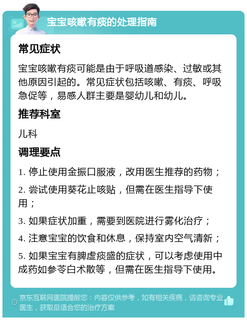 宝宝咳嗽有痰的处理指南 常见症状 宝宝咳嗽有痰可能是由于呼吸道感染、过敏或其他原因引起的。常见症状包括咳嗽、有痰、呼吸急促等，易感人群主要是婴幼儿和幼儿。 推荐科室 儿科 调理要点 1. 停止使用金振口服液，改用医生推荐的药物； 2. 尝试使用葵花止咳贴，但需在医生指导下使用； 3. 如果症状加重，需要到医院进行雾化治疗； 4. 注意宝宝的饮食和休息，保持室内空气清新； 5. 如果宝宝有脾虚痰盛的症状，可以考虑使用中成药如参苓白术散等，但需在医生指导下使用。