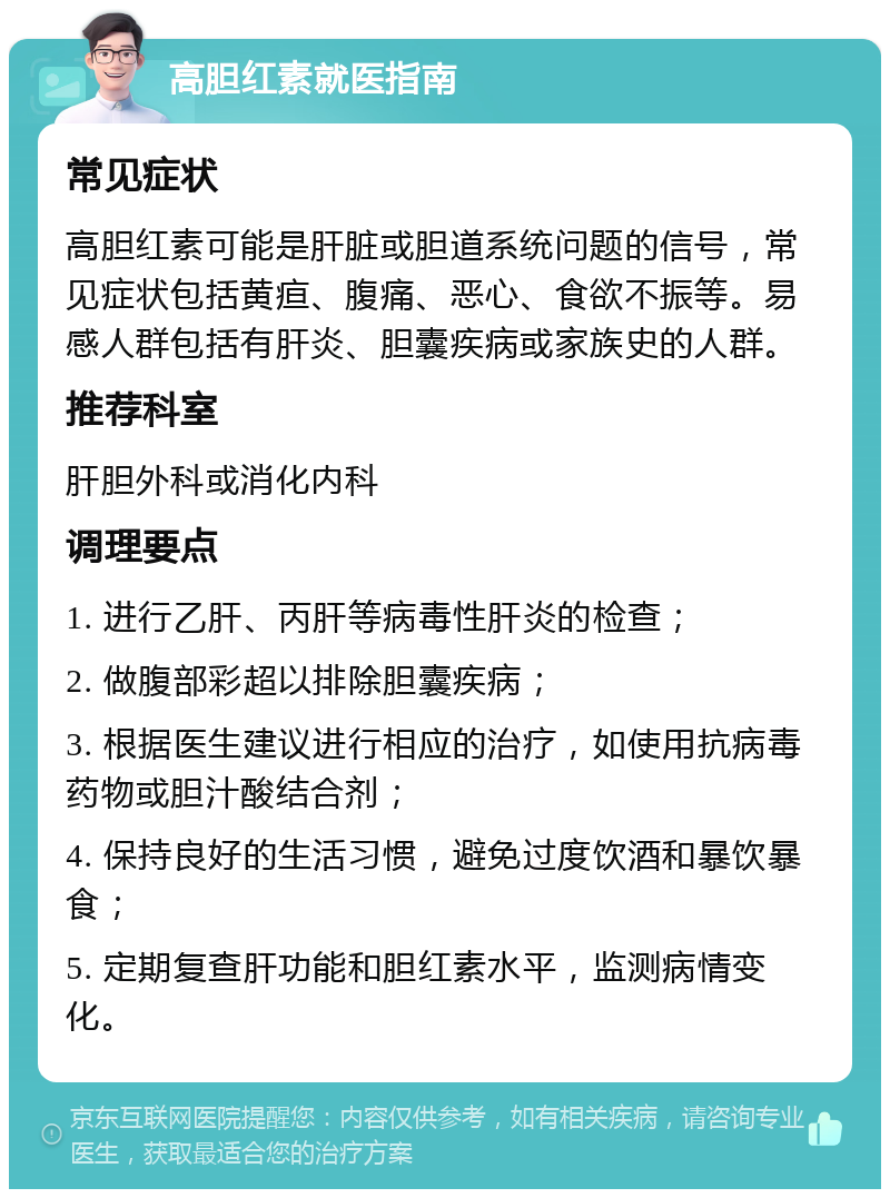 高胆红素就医指南 常见症状 高胆红素可能是肝脏或胆道系统问题的信号，常见症状包括黄疸、腹痛、恶心、食欲不振等。易感人群包括有肝炎、胆囊疾病或家族史的人群。 推荐科室 肝胆外科或消化内科 调理要点 1. 进行乙肝、丙肝等病毒性肝炎的检查； 2. 做腹部彩超以排除胆囊疾病； 3. 根据医生建议进行相应的治疗，如使用抗病毒药物或胆汁酸结合剂； 4. 保持良好的生活习惯，避免过度饮酒和暴饮暴食； 5. 定期复查肝功能和胆红素水平，监测病情变化。