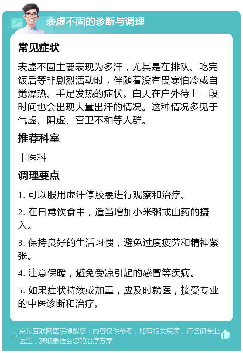 表虚不固的诊断与调理 常见症状 表虚不固主要表现为多汗，尤其是在排队、吃完饭后等非剧烈活动时，伴随着没有畏寒怕冷或自觉燥热、手足发热的症状。白天在户外待上一段时间也会出现大量出汗的情况。这种情况多见于气虚、阴虚、营卫不和等人群。 推荐科室 中医科 调理要点 1. 可以服用虚汗停胶囊进行观察和治疗。 2. 在日常饮食中，适当增加小米粥或山药的摄入。 3. 保持良好的生活习惯，避免过度疲劳和精神紧张。 4. 注意保暖，避免受凉引起的感冒等疾病。 5. 如果症状持续或加重，应及时就医，接受专业的中医诊断和治疗。