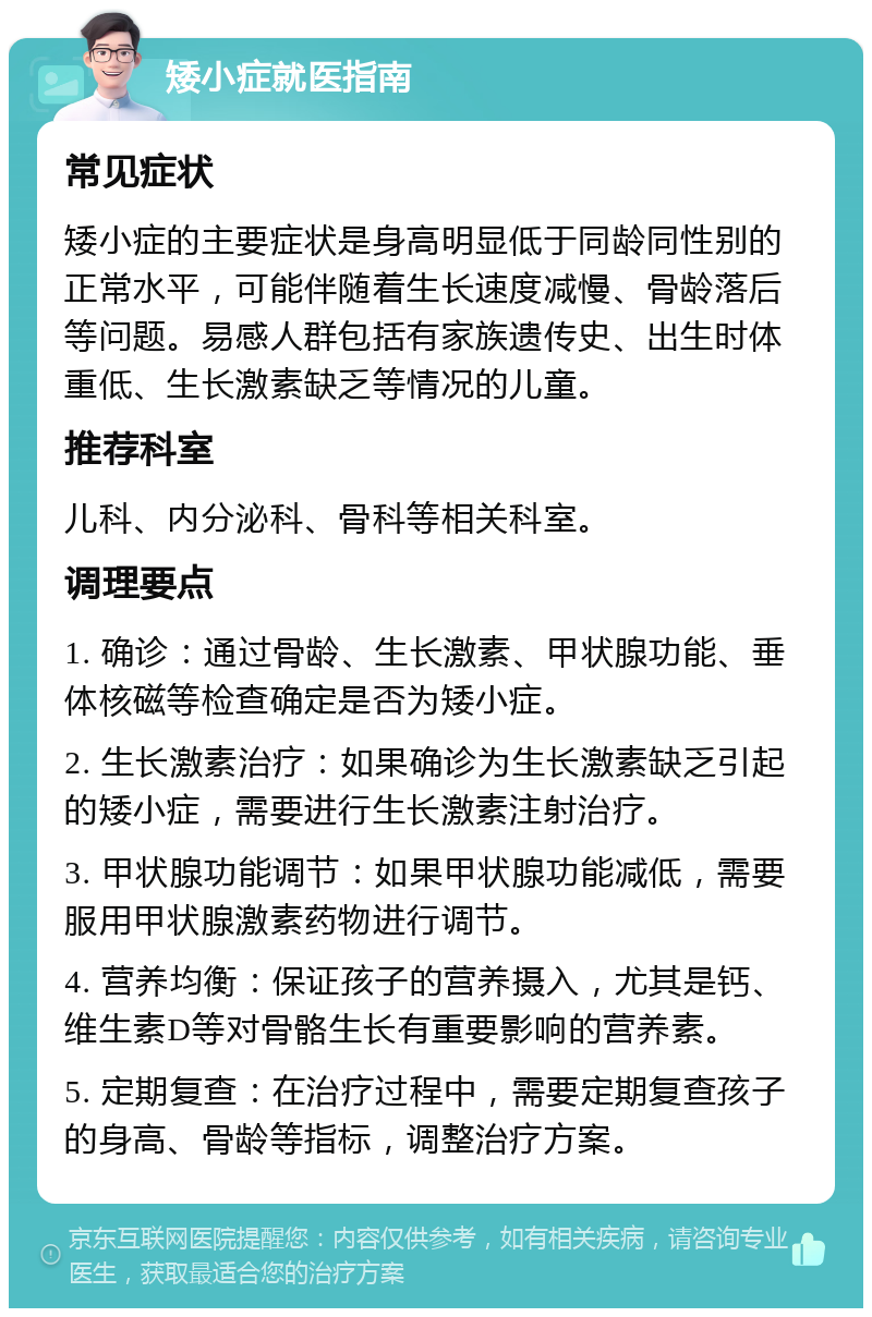 矮小症就医指南 常见症状 矮小症的主要症状是身高明显低于同龄同性别的正常水平，可能伴随着生长速度减慢、骨龄落后等问题。易感人群包括有家族遗传史、出生时体重低、生长激素缺乏等情况的儿童。 推荐科室 儿科、内分泌科、骨科等相关科室。 调理要点 1. 确诊：通过骨龄、生长激素、甲状腺功能、垂体核磁等检查确定是否为矮小症。 2. 生长激素治疗：如果确诊为生长激素缺乏引起的矮小症，需要进行生长激素注射治疗。 3. 甲状腺功能调节：如果甲状腺功能减低，需要服用甲状腺激素药物进行调节。 4. 营养均衡：保证孩子的营养摄入，尤其是钙、维生素D等对骨骼生长有重要影响的营养素。 5. 定期复查：在治疗过程中，需要定期复查孩子的身高、骨龄等指标，调整治疗方案。