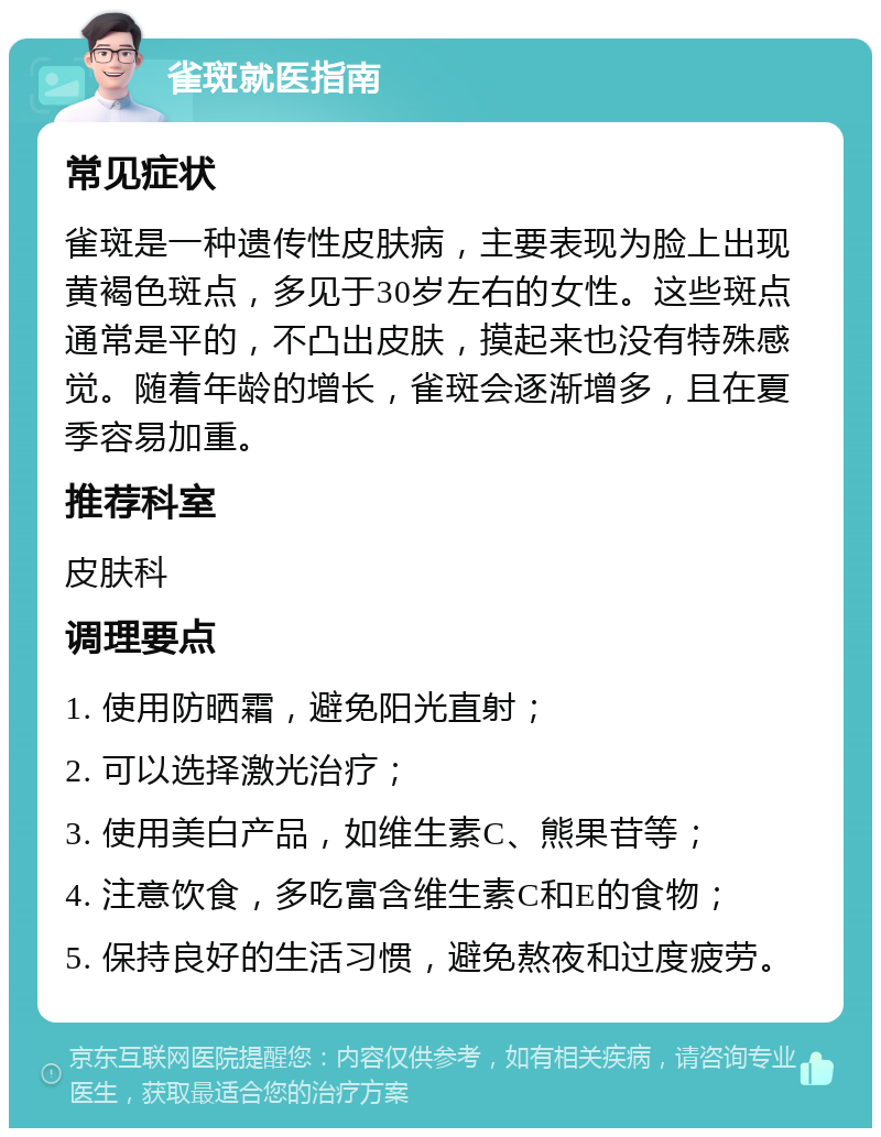 雀斑就医指南 常见症状 雀斑是一种遗传性皮肤病，主要表现为脸上出现黄褐色斑点，多见于30岁左右的女性。这些斑点通常是平的，不凸出皮肤，摸起来也没有特殊感觉。随着年龄的增长，雀斑会逐渐增多，且在夏季容易加重。 推荐科室 皮肤科 调理要点 1. 使用防晒霜，避免阳光直射； 2. 可以选择激光治疗； 3. 使用美白产品，如维生素C、熊果苷等； 4. 注意饮食，多吃富含维生素C和E的食物； 5. 保持良好的生活习惯，避免熬夜和过度疲劳。