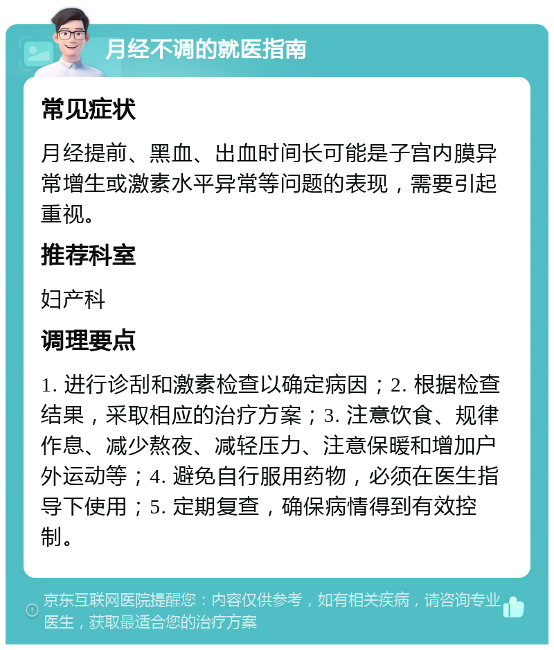 月经不调的就医指南 常见症状 月经提前、黑血、出血时间长可能是子宫内膜异常增生或激素水平异常等问题的表现，需要引起重视。 推荐科室 妇产科 调理要点 1. 进行诊刮和激素检查以确定病因；2. 根据检查结果，采取相应的治疗方案；3. 注意饮食、规律作息、减少熬夜、减轻压力、注意保暖和增加户外运动等；4. 避免自行服用药物，必须在医生指导下使用；5. 定期复查，确保病情得到有效控制。