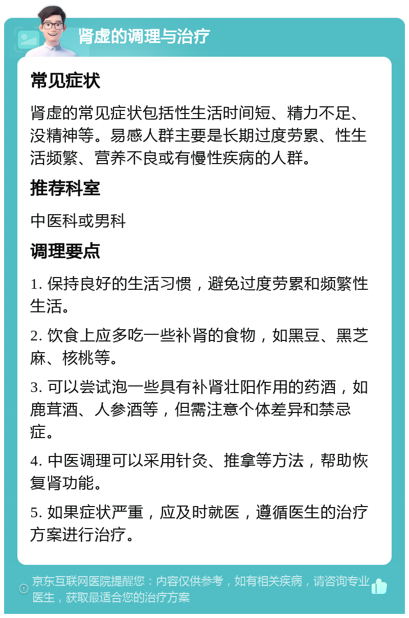 肾虚的调理与治疗 常见症状 肾虚的常见症状包括性生活时间短、精力不足、没精神等。易感人群主要是长期过度劳累、性生活频繁、营养不良或有慢性疾病的人群。 推荐科室 中医科或男科 调理要点 1. 保持良好的生活习惯，避免过度劳累和频繁性生活。 2. 饮食上应多吃一些补肾的食物，如黑豆、黑芝麻、核桃等。 3. 可以尝试泡一些具有补肾壮阳作用的药酒，如鹿茸酒、人参酒等，但需注意个体差异和禁忌症。 4. 中医调理可以采用针灸、推拿等方法，帮助恢复肾功能。 5. 如果症状严重，应及时就医，遵循医生的治疗方案进行治疗。