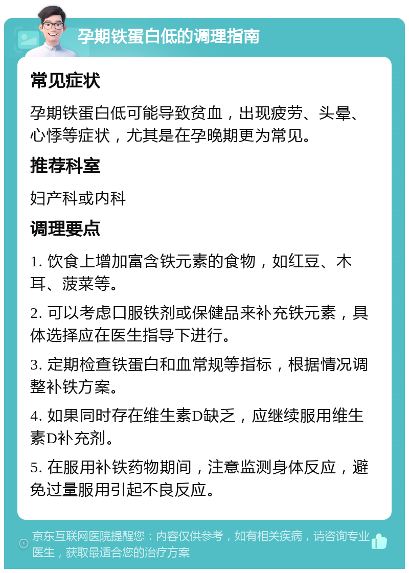 孕期铁蛋白低的调理指南 常见症状 孕期铁蛋白低可能导致贫血，出现疲劳、头晕、心悸等症状，尤其是在孕晚期更为常见。 推荐科室 妇产科或内科 调理要点 1. 饮食上增加富含铁元素的食物，如红豆、木耳、菠菜等。 2. 可以考虑口服铁剂或保健品来补充铁元素，具体选择应在医生指导下进行。 3. 定期检查铁蛋白和血常规等指标，根据情况调整补铁方案。 4. 如果同时存在维生素D缺乏，应继续服用维生素D补充剂。 5. 在服用补铁药物期间，注意监测身体反应，避免过量服用引起不良反应。