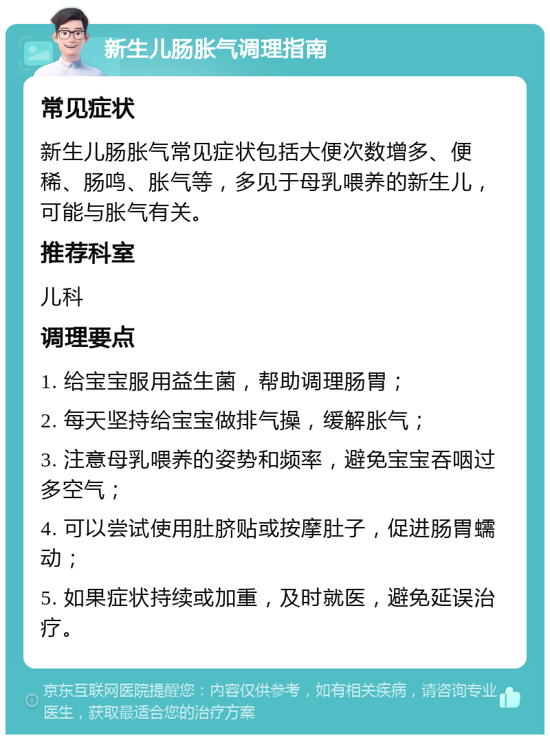 新生儿肠胀气调理指南 常见症状 新生儿肠胀气常见症状包括大便次数增多、便稀、肠鸣、胀气等，多见于母乳喂养的新生儿，可能与胀气有关。 推荐科室 儿科 调理要点 1. 给宝宝服用益生菌，帮助调理肠胃； 2. 每天坚持给宝宝做排气操，缓解胀气； 3. 注意母乳喂养的姿势和频率，避免宝宝吞咽过多空气； 4. 可以尝试使用肚脐贴或按摩肚子，促进肠胃蠕动； 5. 如果症状持续或加重，及时就医，避免延误治疗。