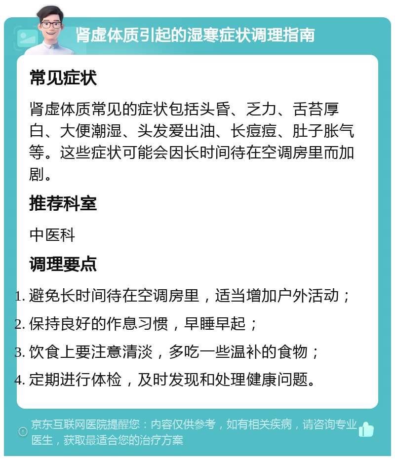 肾虚体质引起的湿寒症状调理指南 常见症状 肾虚体质常见的症状包括头昏、乏力、舌苔厚白、大便潮湿、头发爱出油、长痘痘、肚子胀气等。这些症状可能会因长时间待在空调房里而加剧。 推荐科室 中医科 调理要点 避免长时间待在空调房里，适当增加户外活动； 保持良好的作息习惯，早睡早起； 饮食上要注意清淡，多吃一些温补的食物； 定期进行体检，及时发现和处理健康问题。