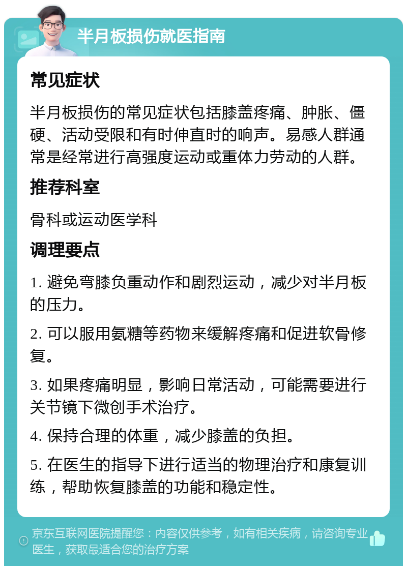 半月板损伤就医指南 常见症状 半月板损伤的常见症状包括膝盖疼痛、肿胀、僵硬、活动受限和有时伸直时的响声。易感人群通常是经常进行高强度运动或重体力劳动的人群。 推荐科室 骨科或运动医学科 调理要点 1. 避免弯膝负重动作和剧烈运动，减少对半月板的压力。 2. 可以服用氨糖等药物来缓解疼痛和促进软骨修复。 3. 如果疼痛明显，影响日常活动，可能需要进行关节镜下微创手术治疗。 4. 保持合理的体重，减少膝盖的负担。 5. 在医生的指导下进行适当的物理治疗和康复训练，帮助恢复膝盖的功能和稳定性。