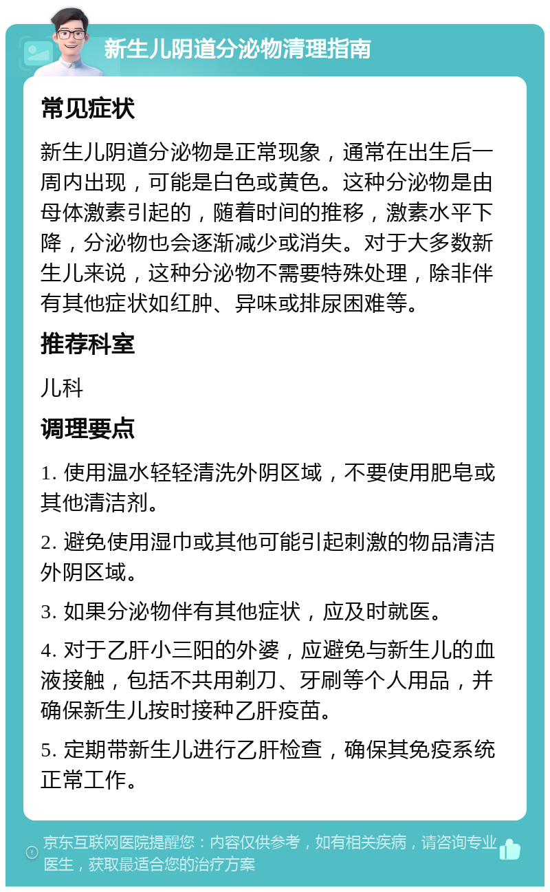 新生儿阴道分泌物清理指南 常见症状 新生儿阴道分泌物是正常现象，通常在出生后一周内出现，可能是白色或黄色。这种分泌物是由母体激素引起的，随着时间的推移，激素水平下降，分泌物也会逐渐减少或消失。对于大多数新生儿来说，这种分泌物不需要特殊处理，除非伴有其他症状如红肿、异味或排尿困难等。 推荐科室 儿科 调理要点 1. 使用温水轻轻清洗外阴区域，不要使用肥皂或其他清洁剂。 2. 避免使用湿巾或其他可能引起刺激的物品清洁外阴区域。 3. 如果分泌物伴有其他症状，应及时就医。 4. 对于乙肝小三阳的外婆，应避免与新生儿的血液接触，包括不共用剃刀、牙刷等个人用品，并确保新生儿按时接种乙肝疫苗。 5. 定期带新生儿进行乙肝检查，确保其免疫系统正常工作。