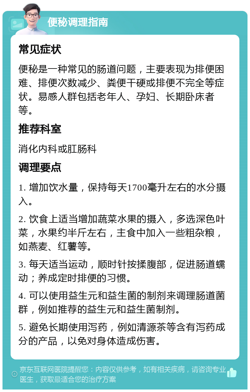 便秘调理指南 常见症状 便秘是一种常见的肠道问题，主要表现为排便困难、排便次数减少、粪便干硬或排便不完全等症状。易感人群包括老年人、孕妇、长期卧床者等。 推荐科室 消化内科或肛肠科 调理要点 1. 增加饮水量，保持每天1700毫升左右的水分摄入。 2. 饮食上适当增加蔬菜水果的摄入，多选深色叶菜，水果约半斤左右，主食中加入一些粗杂粮，如燕麦、红薯等。 3. 每天适当运动，顺时针按揉腹部，促进肠道蠕动；养成定时排便的习惯。 4. 可以使用益生元和益生菌的制剂来调理肠道菌群，例如推荐的益生元和益生菌制剂。 5. 避免长期使用泻药，例如清源茶等含有泻药成分的产品，以免对身体造成伤害。