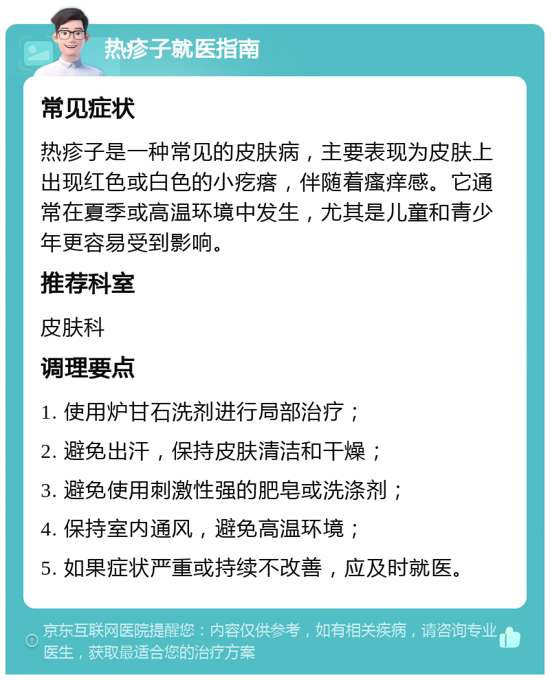 热疹子就医指南 常见症状 热疹子是一种常见的皮肤病，主要表现为皮肤上出现红色或白色的小疙瘩，伴随着瘙痒感。它通常在夏季或高温环境中发生，尤其是儿童和青少年更容易受到影响。 推荐科室 皮肤科 调理要点 1. 使用炉甘石洗剂进行局部治疗； 2. 避免出汗，保持皮肤清洁和干燥； 3. 避免使用刺激性强的肥皂或洗涤剂； 4. 保持室内通风，避免高温环境； 5. 如果症状严重或持续不改善，应及时就医。