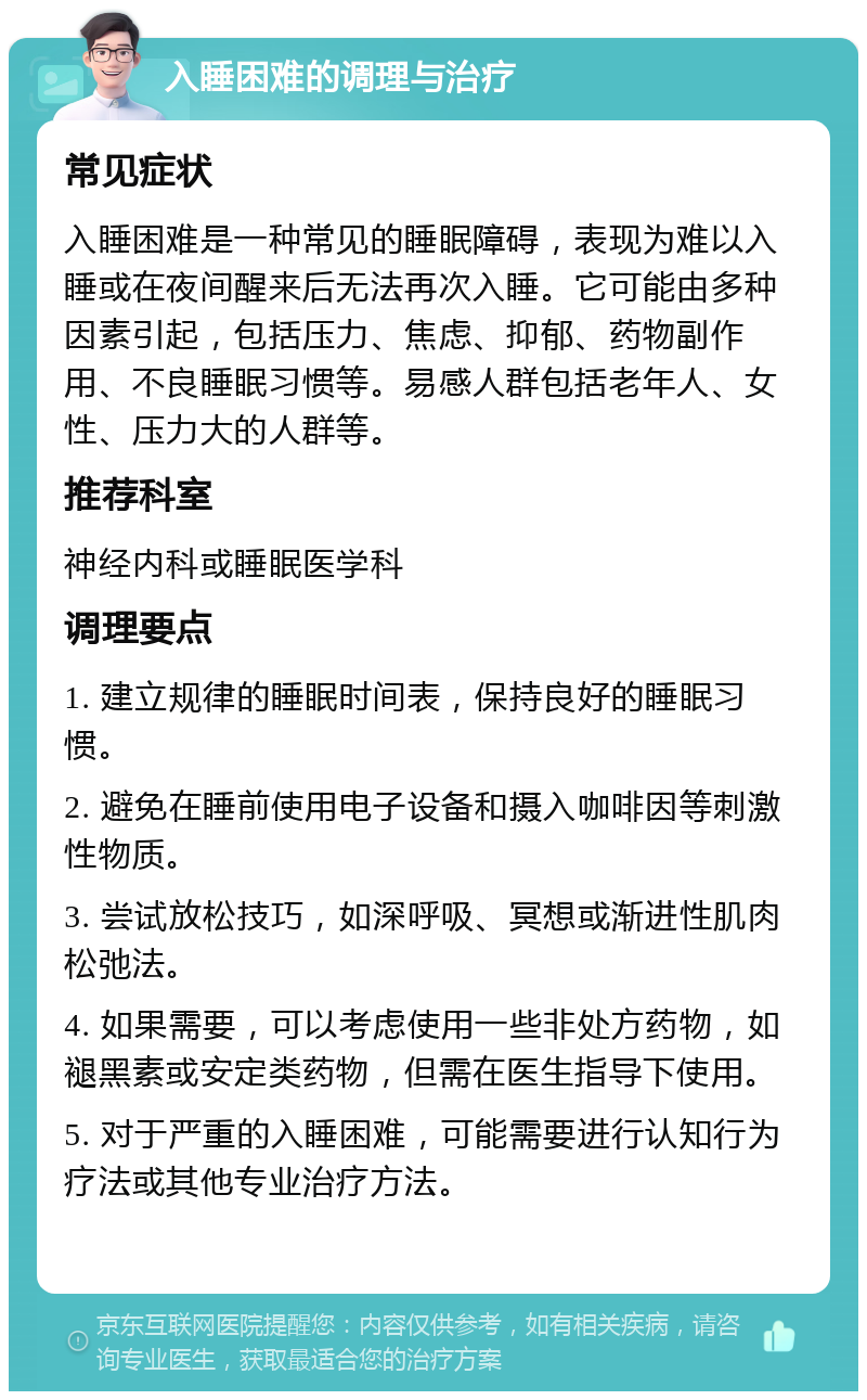 入睡困难的调理与治疗 常见症状 入睡困难是一种常见的睡眠障碍，表现为难以入睡或在夜间醒来后无法再次入睡。它可能由多种因素引起，包括压力、焦虑、抑郁、药物副作用、不良睡眠习惯等。易感人群包括老年人、女性、压力大的人群等。 推荐科室 神经内科或睡眠医学科 调理要点 1. 建立规律的睡眠时间表，保持良好的睡眠习惯。 2. 避免在睡前使用电子设备和摄入咖啡因等刺激性物质。 3. 尝试放松技巧，如深呼吸、冥想或渐进性肌肉松弛法。 4. 如果需要，可以考虑使用一些非处方药物，如褪黑素或安定类药物，但需在医生指导下使用。 5. 对于严重的入睡困难，可能需要进行认知行为疗法或其他专业治疗方法。