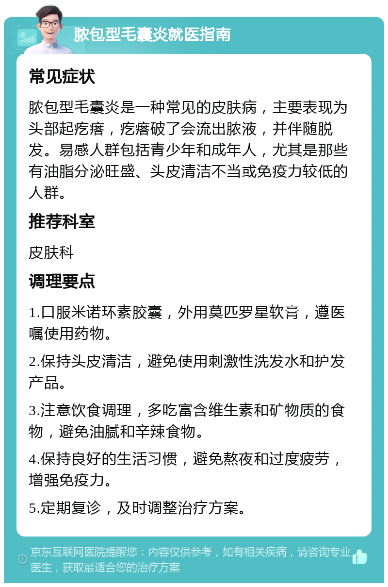 脓包型毛囊炎就医指南 常见症状 脓包型毛囊炎是一种常见的皮肤病，主要表现为头部起疙瘩，疙瘩破了会流出脓液，并伴随脱发。易感人群包括青少年和成年人，尤其是那些有油脂分泌旺盛、头皮清洁不当或免疫力较低的人群。 推荐科室 皮肤科 调理要点 1.口服米诺环素胶囊，外用莫匹罗星软膏，遵医嘱使用药物。 2.保持头皮清洁，避免使用刺激性洗发水和护发产品。 3.注意饮食调理，多吃富含维生素和矿物质的食物，避免油腻和辛辣食物。 4.保持良好的生活习惯，避免熬夜和过度疲劳，增强免疫力。 5.定期复诊，及时调整治疗方案。