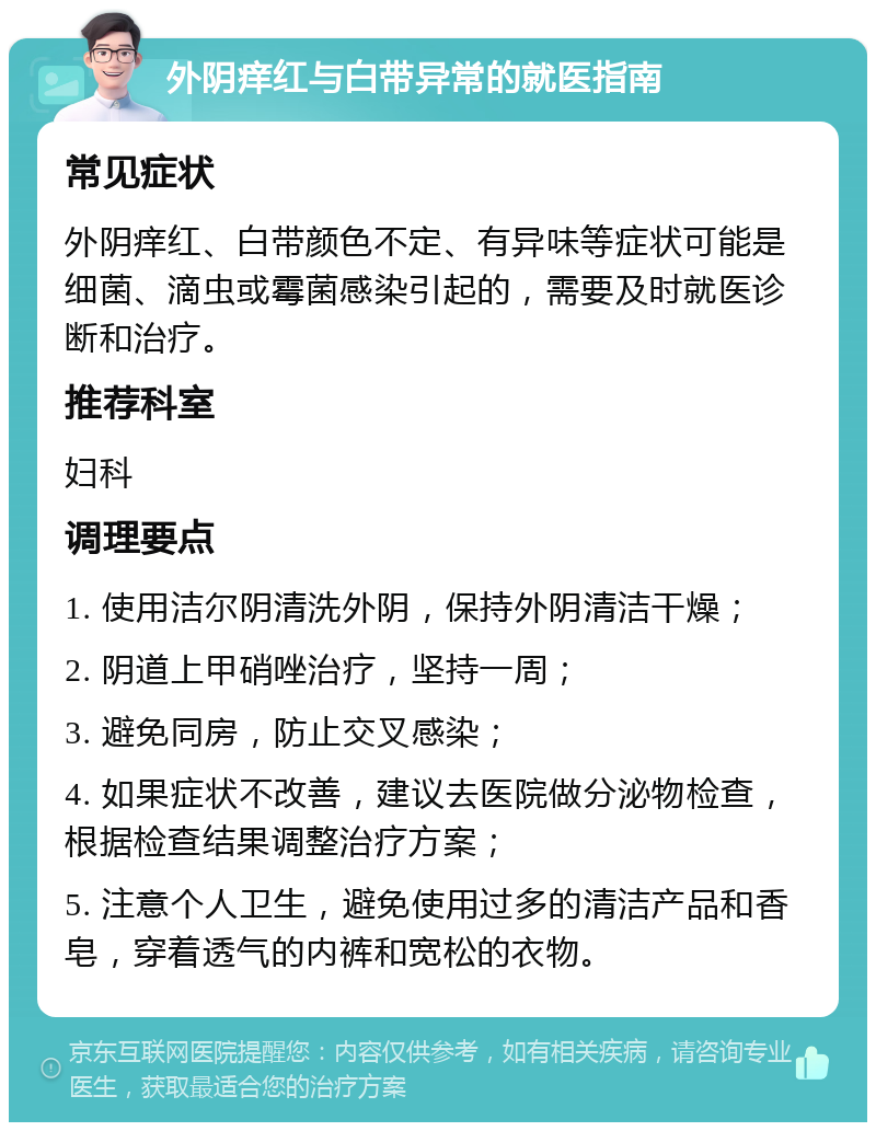 外阴痒红与白带异常的就医指南 常见症状 外阴痒红、白带颜色不定、有异味等症状可能是细菌、滴虫或霉菌感染引起的，需要及时就医诊断和治疗。 推荐科室 妇科 调理要点 1. 使用洁尔阴清洗外阴，保持外阴清洁干燥； 2. 阴道上甲硝唑治疗，坚持一周； 3. 避免同房，防止交叉感染； 4. 如果症状不改善，建议去医院做分泌物检查，根据检查结果调整治疗方案； 5. 注意个人卫生，避免使用过多的清洁产品和香皂，穿着透气的内裤和宽松的衣物。