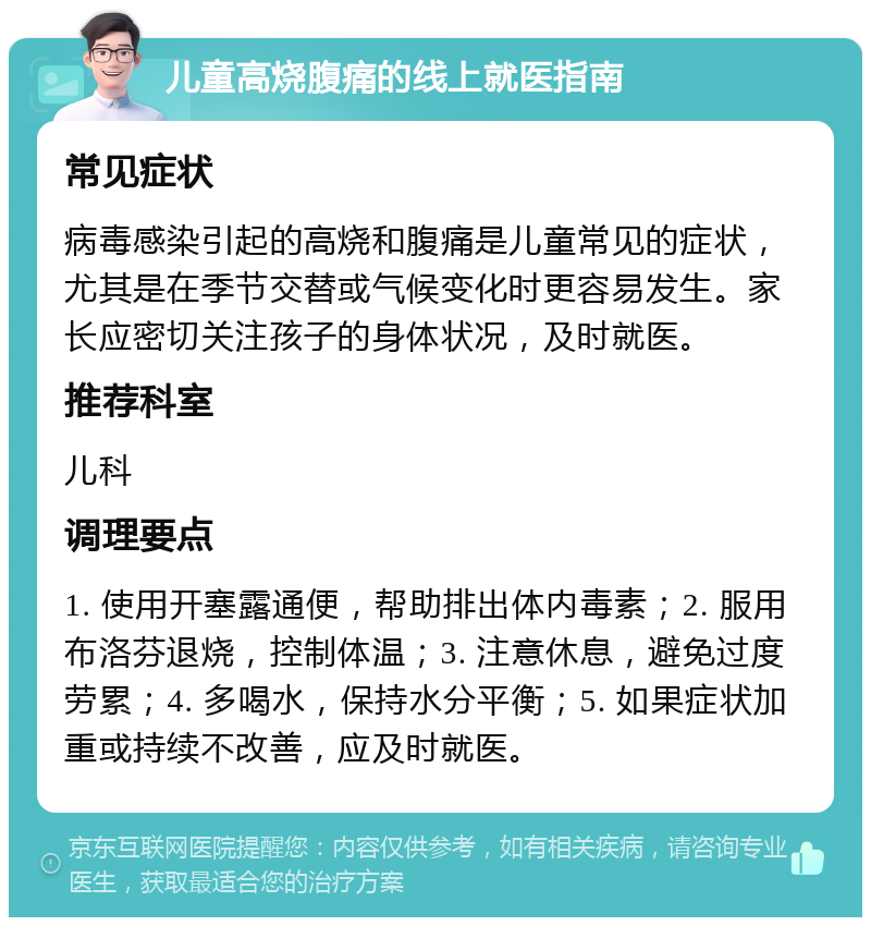 儿童高烧腹痛的线上就医指南 常见症状 病毒感染引起的高烧和腹痛是儿童常见的症状，尤其是在季节交替或气候变化时更容易发生。家长应密切关注孩子的身体状况，及时就医。 推荐科室 儿科 调理要点 1. 使用开塞露通便，帮助排出体内毒素；2. 服用布洛芬退烧，控制体温；3. 注意休息，避免过度劳累；4. 多喝水，保持水分平衡；5. 如果症状加重或持续不改善，应及时就医。